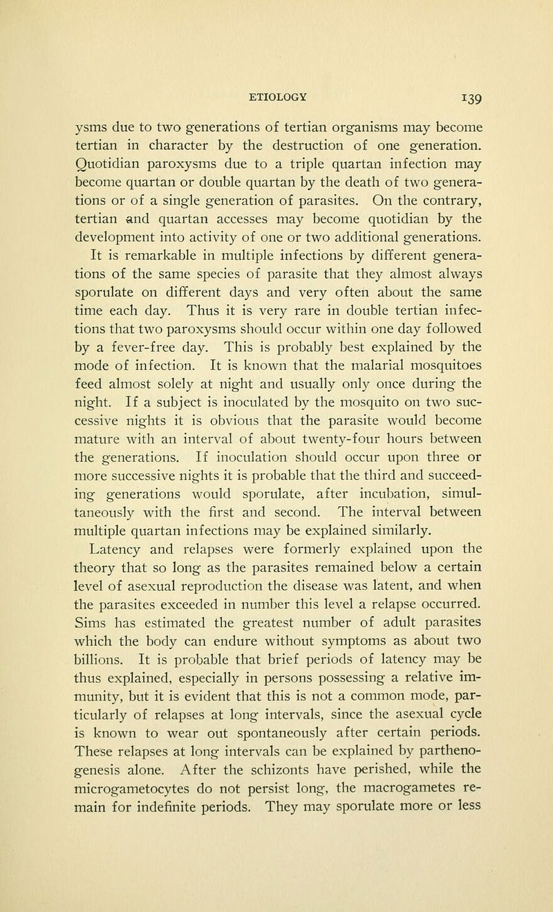 ysms due to two generations of tertian organisms may become tertian in character by the destruction of one generation. Quotidian paroxysms due to a triple quartan infection may become quartan or double quartan by the death of two genera- tions or of a single generation of parasites. On the contrary, tertian and quartan accesses may become quotidian by the development into activity of one or two additional generations. It is remarkable in multiple infections by different genera- tions of the same species of parasite that they almost always sporulate on different days and very often about the same time each day. Thus it is very rare in double tertian infec- tions that two paroxysms should occur within one day followed by a fever-free day. This is probably best explained by the mode of infection. It is known that the malarial mosquitoes feed almost solely at night and usually only once during the night. If a subject is inoculated by the mosquito on two suc- cessive nights it is obvious that the parasite would become mature with an interval of about twenty-four hours between the generations. If inoculation should occur upon three or more successive nights it is probable that the third and succeed- ing generations would sporulate, after incubation, simul- taneously with the first and second. The interval between multiple quartan infections may be explained similarly. Latency and relapses were formerly explained upon the theory that so long as the parasites remained below a certain level of asexual reproduction the disease was latent, and when the parasites exceeded in number this level a relapse occurred. Sims has estimated the greatest number of adult parasites which the body can endure without symptoms as about two billions. It is probable that brief periods of latency may be thus explained, especially in persons possessing a relative im- munity, but it is evident that this is not a common mode, par- ticularly of relapses at long intervals, since the asexual cycle is known to wear out spontaneously after certain periods. These relapses at long intervals can be explained by partheno- genesis alone. After the schizonts have perished, while the microgametocytes do not persist long, the macrogametes re- main for indefinite periods. They may sporulate more or less