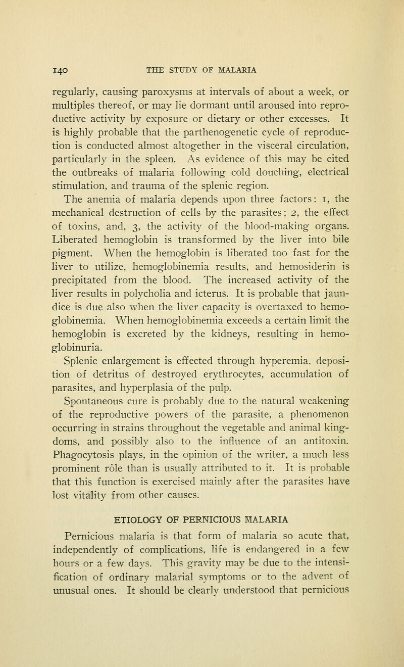 regularly, causing paroxysms at intervals of about a week, or multiples thereof, or may lie dormant until aroused into repro- ductive activity by exposure or dietary or other excesses. It is highly probable that the parthenogenetic cycle of reproduc- tion is conducted almost altogether in the visceral circulation, particularly in the spleen. As evidence of this may be cited the outbreaks of malaria following cold douching, electrical stimulation, and trauma of the splenic region. The anemia of malaria depends upon three factors: i, the mechanical destruction of cells by the parasites; 2, the effect of toxins, and, 3, the activity of the blood-making organs. Liberated hemoglobin is transformed by the liver into bile pigment. When the hemoglobin is liberated too fast for the liver to utilize, hemoglobinemia results, and hemosiderin is precipitated from the blood. The increased activity of the liver results in polycholia and icterus. It is probable that jaun- dice is due also when the liver capacity is overtaxed to hemo- globinemia. When hemoglobinemia exceeds a certain limit the hemoglobin is excreted by the kidneys, resulting in hemo- globinuria. Splenic enlargement is effected through hyperemia, deposi- tion of detritus of destroyed erythrocytes, accumulation of parasites, and hyperplasia of the pulp. Spontaneous cure is probably due to the natural weakening of the reproductive powers of the parasite, a phenomenon occurring in strains throughout the vegetable and animal king- doms, and possibly also to the influence of an antitoxin. Phagocytosis plays, in the opinion of the writer, a much less prominent role than is usually attributed to it. It is probable that this function is exercised mainly after the parasites have lost vitality from other causes. ETIOLOGY OF PERNICIOUS MALARIA Pernicious malaria is that form of malaria so acute that, independently of complications, life is endangered in a few hours or a few days. This gravity may be due to the intensi- fication of ordinary malarial symptoms or to the advent of unusual ones. It should be clearlv understood that pernicious