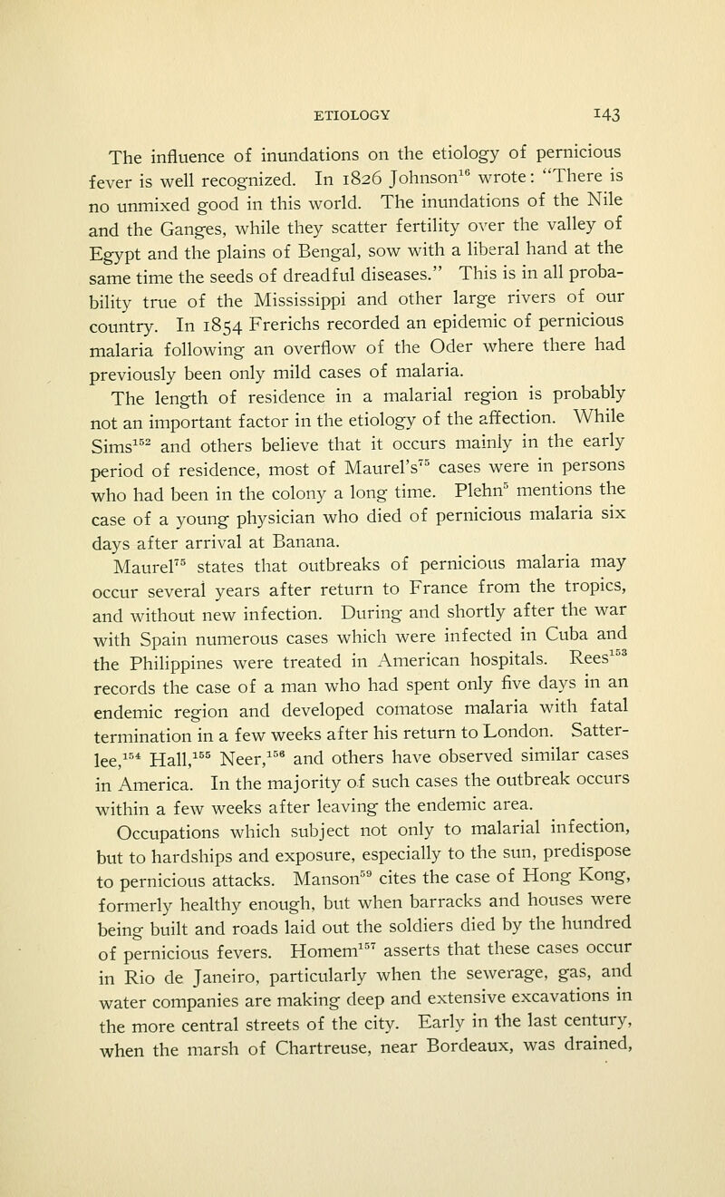 The influence of inundations on the etiology of pernicious fever is well recognized. In 1826 Johnson16 wrote: There is no unmixed good in this world. The inundations of the Nile and the Ganges, while they scatter fertility over the valley of Egypt and the plains of Bengal, sow with a liberal hand at the same time the seeds of dreadful diseases. This is in all proba- bility true of the Mississippi and other large rivers of our country. In 1854 Frerichs recorded an epidemic of pernicious malaria following an overflow of the Oder where there had previously been only mild cases of malaria. The length of residence in a malarial region is probably not an important factor in the etiology of the affection. While Sims152 and others believe that it occurs mainly in the early period of residence, most of Maurel's75 cases were in persons who had been in the colony a long time. Plehn5 mentions the case of a young physician who died of pernicious malaria six days after arrival at Banana. MaureF states that outbreaks of pernicious malaria may occur several years after return to France from the tropics, and without new infection. During and shortly after the war with Spain numerous cases which were infected in Cuba and the Philippines were treated in American hospitals. Rees15S records the case of a man who had spent only five days in an endemic region and developed comatose malaria with fatal termination in a few weeks after his return to London. Satter- lee,154 Hall,155 Neer,158 and others have observed similar cases in America. In the majority of such cases the outbreak occurs within a few weeks after leaving the endemic area. Occupations which subject not only to malarial infection, but to hardships and exposure, especially to the sun, predispose to pernicious attacks. Manson59 cites the case of Hong Kong, formerly healthy enough, but when barracks and houses were being built and roads laid out the soldiers died by the hundred of pernicious fevers. Homem157 asserts that these cases occur in Rio de Janeiro, particularly when the sewerage, gas, and water companies are making deep and extensive excavations in the more central streets of the city. Early in the last century, when the marsh of Chartreuse, near Bordeaux, was drained,
