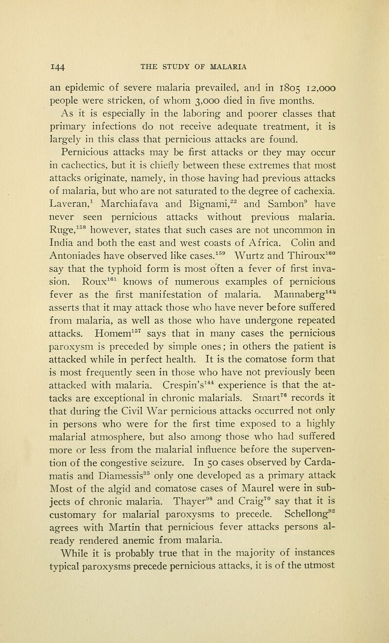 an epidemic of severe malaria prevailed, and in 1805 12,000 people were stricken, of whom 3,000 died in five months. As it is especially in the laboring and poorer classes that primary infections do not receive adequate treatment, it is largely in this class that pernicious attacks are found. Pernicious attacks may be first attacks or they may occur in cachectics, but it is chiefly between these extremes that most attacks originate, namely, in those having had previous attacks of malaria, but who are not saturated to the degree of cachexia. Laveran,1 Marchiafava and Bignami,22 and Sambon9 have never seen pernicious attacks without previous malaria. Ruge,158 however, states that such cases are not uncommon in India and both the east and west coasts of Africa. Colin and Antoniades have observed like cases.159 Wurtz and Thiroux160 say that the typhoid form is most often a fever of first inva- sion. Roux161 knows of numerous examples of pernicious fever as the first manifestation of malaria. Mannaberg141^ asserts that it may attack those who have never before suffered from malaria, as well as those who have undergone repeated attacks. Horaem157 says that in many cases the pernicious paroxysm is preceded by simple ones; in others the patient is attacked while in perfect health. It is the comatose form that is most frequently seen in those who have not previously been attacked with malaria. Crespin's144 experience is that the at- tacks are exceptional in chronic malarials. Smart76 records it that during the Civil War pernicious attacks occurred not only in persons who were for the first time exposed to a highly malarial atmosphere, but also among those who had suffered more or less from the malarial influence before the superven- tion of the congestive seizure. In 50 cases observed by Carda- matis and Diamessis35 only one developed as a primary attack Most of the algid and comatose cases of Maurel were in sub- jects of chronic malaria. Thayer98 and Craig70 say that it is customary for malarial paroxysms to precede. Schellong92 agrees with Martin that pernicious fever attacks persons al- ready rendered anemic from malaria. While it is probably true that in the majority of instances typical paroxysms precede pernicious attacks, it is of the utmost