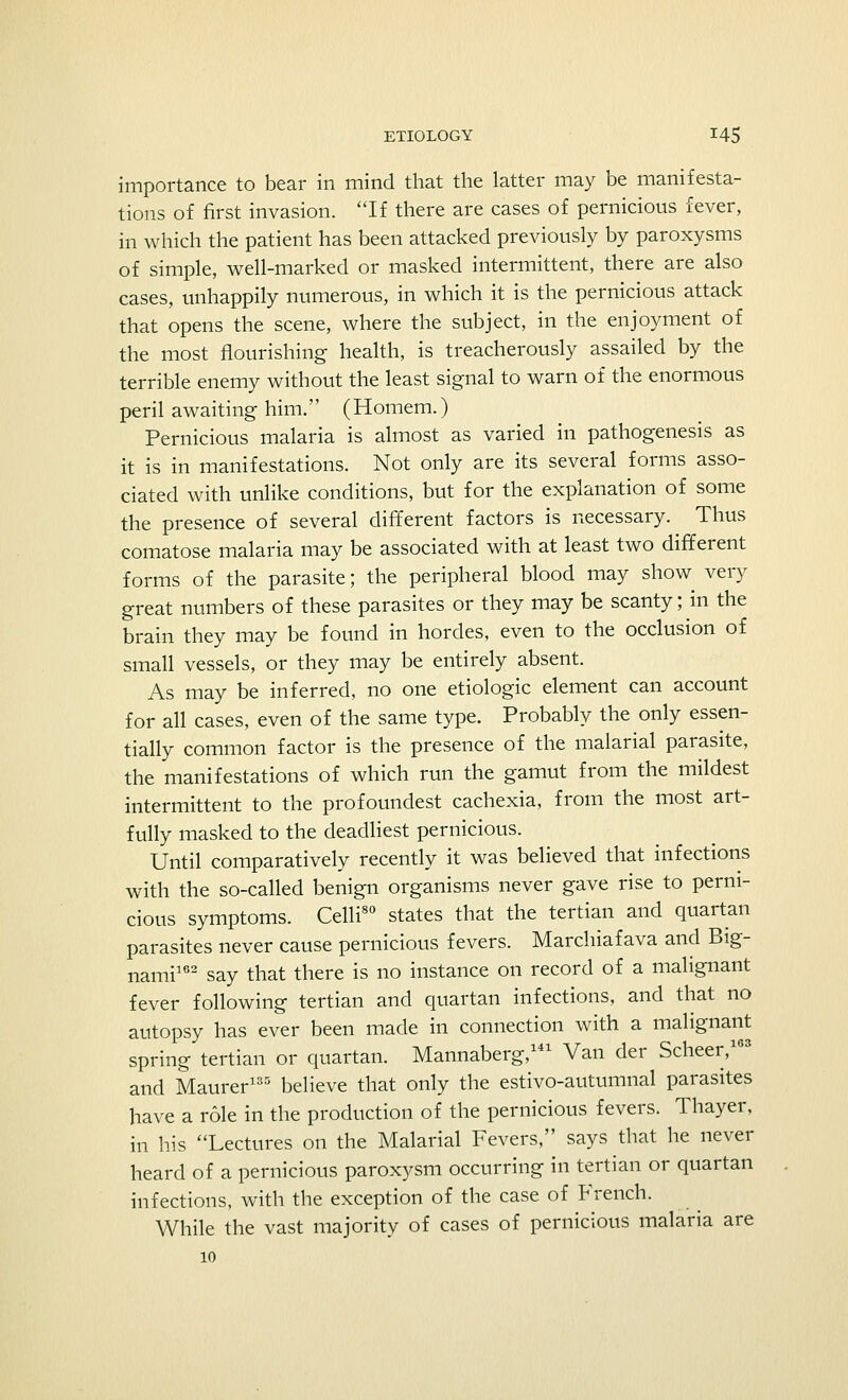 importance to bear in mind that the latter may be manifesta- tions of first invasion. If there are cases of pernicious fever, in which the patient has been attacked previously by paroxysms of simple, well-marked or masked intermittent, there are also cases, unhappily numerous, in which it is the pernicious attack that opens the scene, where the subject, in the enjoyment of the most flourishing health, is treacherously assailed by the terrible enemy without the least signal to warn of the enormous peril awaiting him.'' (Homem.) Pernicious malaria is almost as varied in pathogenesis as it is in manifestations. Not only are its several forms asso- ciated with unlike conditions, but for the explanation of some the presence of several different factors is necessary. Thus comatose malaria may be associated with at least two different forms of the parasite; the peripheral blood may show very great numbers of these parasites or they may be scanty; in the brain they may be found in hordes, even to the occlusion of small vessels, or they may be entirely absent. As may be inferred, no one etiologic element can account for all cases, even of the same type. Probably the only essen- tially common factor is the presence of the malarial parasite, the manifestations of which run the gamut from the mildest intermittent to the profoundest cachexia, from the most art- fully masked to the deadliest pernicious. Until comparatively recently it was believed that infections with the so-called benign organisms never gave rise to perni- cious symptoms. Celli80 states that the tertian and quartan parasites never cause pernicious fevers. Marchiafava and Big- nami162 say that there is no instance on record of a malignant fever following tertian and quartan infections, and that no autopsy has ever been made in connection with a malignant spring tertian or quartan. Mannaberg,141 Van der Scheer,16; and Maurer135 believe that only the estivo-autumnal parasites have a role in the production of the pernicious fevers. Thayer, in his Lectures on the Malarial Fevers, says that he never heard of a pernicious paroxysm occurring in tertian or quartan infections, with the exception of the case of French. While the vast majority of cases of pernicious malaria are 10