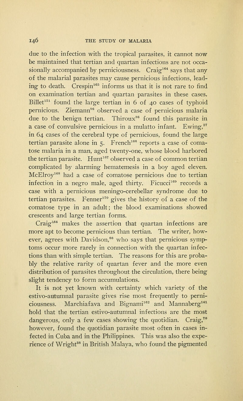 due to the infection with the tropical parasites, it cannot now be maintained that tertian and quartan infections are not occa- sionally accompanied by perniciousness. Craig164 says that any of the malarial parasites may cause pernicious infections, lead- ing to death. Crespin165 informs us that it is not rare to find on examination tertian and quartan parasites in these cases. Billet151 found the large tertian in 6 of 40 cases of typhoid pernicious. Ziemann96 observed a case of pernicious malaria due to the benign tertian. ThirouxS6 found this parasite in a case of convulsive pernicious in a mulatto infant. Ewing,27 in 64 cases of the cerebral type of pernicious, found the large tertian parasite alone in 5. French166 reports a case of coma- tose malaria in a man, aged twenty-one, whose blood harbored the tertian parasite. Hunt167 observed a case of common tertian complicated by alarming hematemesis in a boy aged eleven. McElroy168 had a case of comatose pernicious due to tertian infection in a negro male, aged thirty. Ficucci169 records a case with a pernicious meningo-cerebellar syndrome due to tertian parasites. Fenner170 gives the history of a case of the comatose type in an adult; the blood examinations showed crescents and large tertian forms. Craig1*64 makes the assertion that quartan infections are more apt to become pernicious than tertian. The writer, how- ever, agrees with Davidson,66 who says that pernicious symp- toms occur more rarely in connection with the quartan infec- tions than with simple tertian. The reasons for this are proba- bly the relative rarity of quartan fever and the more even distribution of parasites throughout the circulation, there being slight tendency to form accumulations. It is not yet known with certainty which variety of the estivo-autumnal parasite gives rise most frequently to perni- ciousness. Marchiafava and Bignami162 and Mannaberg141 hold that the tertian estivo-autumnal infections are the most dangerous, only a few cases showing the quotidian. Craig,70 however, found the quotidian parasite most often in cases in- fected in Cuba and in the Philippines. This was also the expe- rience of Wright38 in British Malaya, who found the pigmented