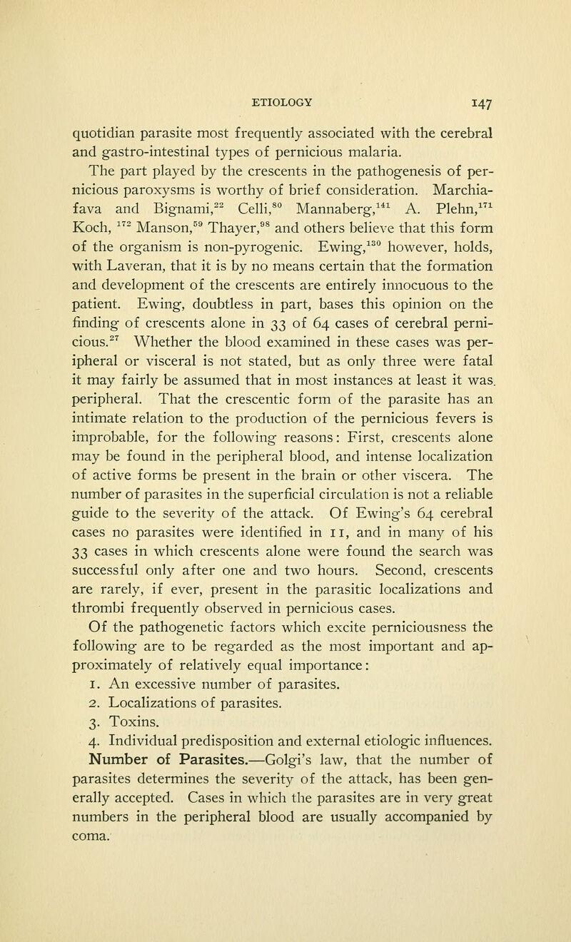 quotidian parasite most frequently associated with the cerebral and gastro-intestinal types of pernicious malaria. The part played by the crescents in the pathogenesis of per- nicious paroxysms is worthy of brief consideration. Marchia- fava and Bignami,22 Celli,80 Mannaberg,141 A. Plehn,171 Koch, 172 Manson,59 Thayer,98 and others believe that this form of the organism is non-pyrogenic. Ewing,130 however, holds, with Laveran, that it is by no means certain that the formation and development of the crescents are entirely innocuous to the patient. Ewing, doubtless in part, bases this opinion on the finding of crescents alone in 33 of 64 cases of cerebral perni- cious.27 Whether the blood examined in these cases was per- ipheral or visceral is not stated, but as only three were fatal it may fairly be assumed that in most instances at least it was. peripheral. That the crescentic form of the parasite has an intimate relation to the production of the pernicious fevers is improbable, for the following reasons: First, crescents alone may be found in the peripheral blood, and intense localization of active forms be present in the brain or other viscera. The number of parasites in the superficial circulation is not a reliable guide to the severity of the attack. Of Ewing's 64 cerebral cases no parasites were identified in 11, and in many of his 33 cases in which crescents alone were found the search was successful only after one and two hours. Second, crescents are rarely, if ever, present in the parasitic localizations and thrombi frequently observed in pernicious cases. Of the pathogenetic factors which excite perniciousness the following are to be regarded as the most important and ap- proximately of relatively equal importance: 1. An excessive number of parasites. 2. Localizations of parasites. 3. Toxins. 4. Individual predisposition and external etiologic influences. Number of Parasites.—Golgi's law, that the number of parasites determines the severity of the attack, has been gen- erally accepted. Cases in which the parasites are in very great numbers in the peripheral blood are usually accompanied by coma.