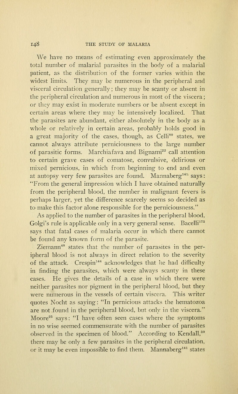 We have no means of estimating even approximately the total number of malarial parasites in the body of a malarial patient, as the distribution of the former varies within the widest limits. They may be numerous in the peripheral and visceral circulation generally; they may be scanty or absent in the peripheral circulation and numerous in most of the viscera; or they may exist in moderate numbers or be absent except in certain areas where they may be intensively localized. That the parasites are abundant, either absolutely in the body as a whole or relatively in certain areas, probably holds good in a great majority of the cases, though, as Celli80 states, we cannot always attribute perniciousness to the large number of parasitic forms. Marchiafava and Bignami22 call attention to certain grave cases of comatose, convulsive, delirious or mixed pernicious, in which from beginning to end and even at autopsy very few parasites are found. Mannaberg14L says: From the general impression which I have obtained naturally from the peripheral blood, the number in malignant fevers is perhaps larger, yet the difference scarcely seems so decided as to make this factor alone responsible for the perniciousness. As applied to the number of parasites in the peripheral blood, Golgi's rule is applicable only in a very general sense. Bacelli173 says that fatal cases of malaria occur in which there cannot be found any known form of the parasite. Ziemann48 states that the number of parasites in the per- ipheral blood is not always in direct relation to the severity of the attack. Crespin144 acknowledges that he had difficulty in finding the parasites, which were always scanty in these cases. He gives the details of a case in which there were neither parasites nor pigment in the peripheral blood, but they were numerous in the vessels of certain viscera. This writer quotes Nocht as saying: In pernicious attacks the hematozoa are notiound in the peripheral blood, but only in the viscera. Moore25 says: I have often seen cases where the symptoms in no wise seemed commensurate with the number of parasites observed in the specimen of blood. According to Kendall,30 there may be only a few parasites in the peripheral circulation, or it may be even impossible to find them. Mannaberg141 states