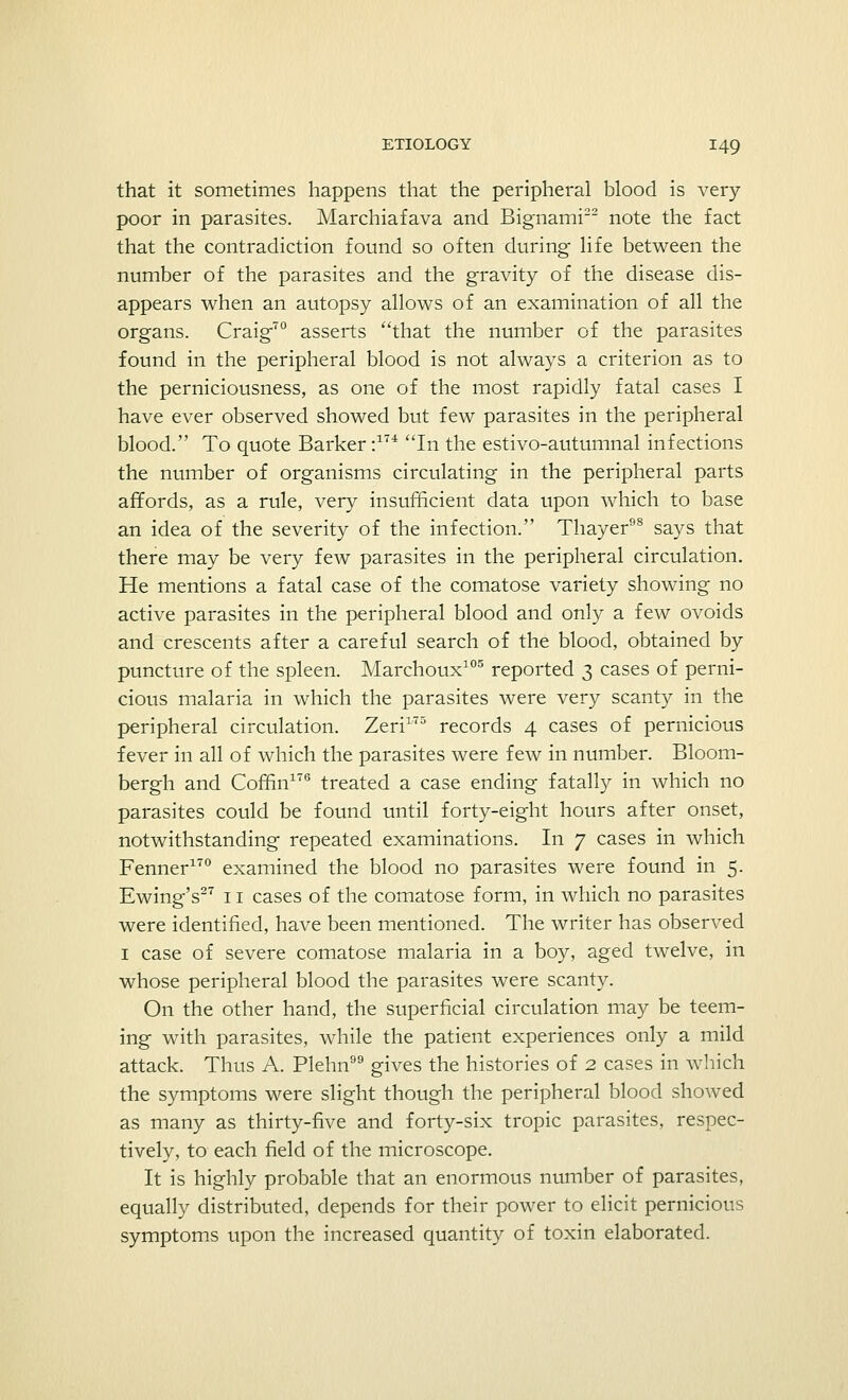 that it sometimes happens that the peripheral blood is very- poor in parasites. Marchiafava and Bignami22 note the fact that the contradiction found so often during life between the number of the parasites and the gravity of the disease dis- appears when an autopsy allows of an examination of all the organs. Craig70 asserts that the number of the parasites found in the peripheral blood is not always a criterion as to the perniciousness, as one of the most rapidly fatal cases I have ever observed showed but few parasites in the peripheral blood. To quote Barker :17i In the estivo-autumnal infections the number of organisms circulating in the peripheral parts affords, as a rule, very insufficient data upon which to base an idea of the severity of the infection. Thayer98 says that there may be very few parasites in the peripheral circulation. He mentions a fatal case of the comatose variety showing no active parasites in the peripheral blood and only a few ovoids and crescents after a careful search of the blood, obtained by puncture of the spleen. Marchoux105 reported 3 cases of perni- cious malaria in which the parasites were very scanty in the peripheral circulation. Zeri175 records 4 cases of pernicious fever in all of which the parasites were few in number. Bloom- bergh and Coffin176 treated a case ending fatally in which no parasites could be found until forty-eight hours after onset, notwithstanding repeated examinations. In 7 cases in which Fenner170 examined the blood no parasites were found in 5. Ewing's27 11 cases of the comatose form, in which no parasites were identified, have been mentioned. The writer has observed 1 case of severe comatose malaria in a boy, aged twelve, in whose peripheral blood the parasites were scanty. On the other hand, the superficial circulation may be teem- ing with parasites, while the patient experiences only a mild attack. Thus A. Plehn gives the histories of 2 cases in which the symptoms were slight though the peripheral blood showed as many as thirty-five and forty-six tropic parasites, respec- tively, to each field of the microscope. It is highly probable that an enormous number of parasites, equally distributed, depends for their power to elicit pernicious symptoms upon the increased quantity of toxin elaborated.