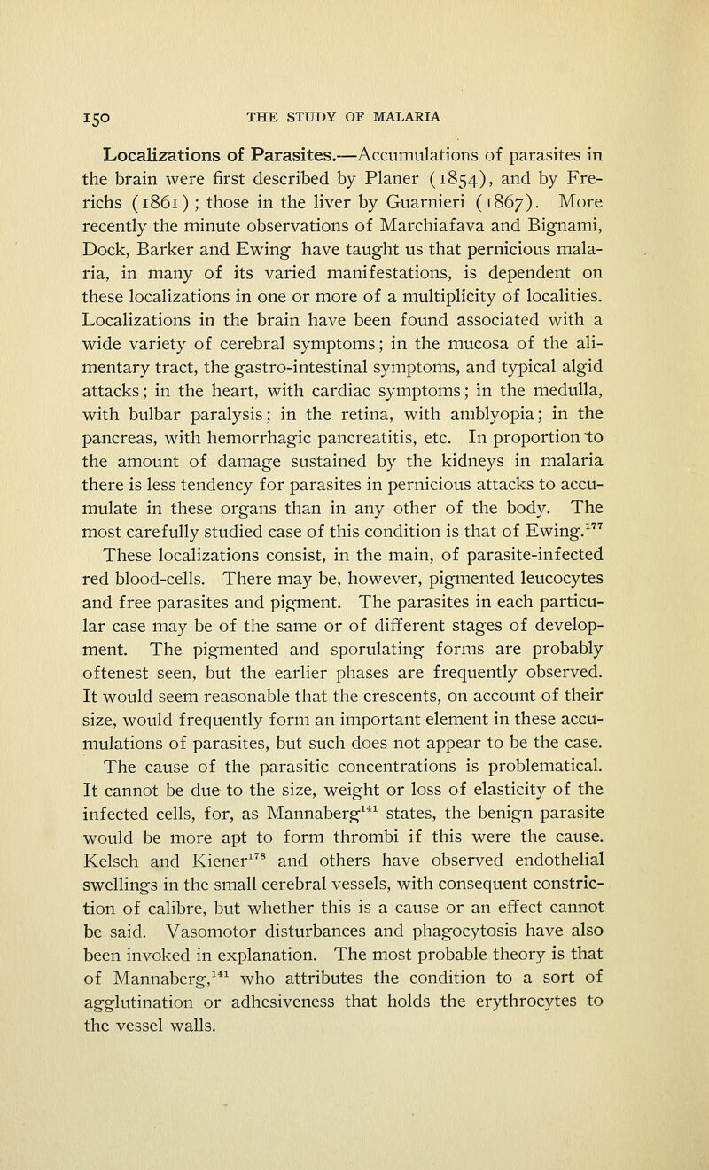 Localizations of Parasites.—Accumulations of parasites in the brain were first described by Planer (1854), and by Fre- richs (1861) ; those in the liver by Guarnieri (1867). More recently the minute observations of Marchiafava and Bignami, Dock, Barker and Ewing have taught us that pernicious mala- ria, in many of its varied manifestations, is dependent on these localizations in one or more of a multiplicity of localities. Localizations in the brain have been found associated with a wide variety of cerebral symptoms; in the mucosa of the ali- mentary tract, the gastro-intestinal symptoms, and typical algid attacks; in the heart, with cardiac symptoms; in the medulla, with bulbar paralysis; in the retina, with amblyopia; in the pancreas, with hemorrhagic pancreatitis, etc. In proportion to the amount of damage sustained by the kidneys in malaria there is less tendency for parasites in pernicious attacks to accu- mulate in these organs than in any other of the body. The most carefully studied case of this condition is that of Ewing.177 These localizations consist, in the main, of parasite-infected red blood-cells. There may be, however, pigmented leucocytes and free parasites and pigment. The parasites in each particu- lar case may be of the same or of different stages of develop- ment. The pigmented and sporulating forms are probably oftenest seen, but the earlier phases are frequently observed. It would seem reasonable that the crescents, on account of their size, would frequently form an important element in these accu- mulations of parasites, but such does not appear to be the case. The cause of the parasitic concentrations is problematical. It cannot be due to the size, weight or loss of elasticity of the infected cells, for, as Mannaberg141 states, the benign parasite would be more apt to form thrombi if this were the cause. Kelsch and Kiener178 and others have observed endothelial swellings in the small cerebral vessels, with consequent constric- tion of calibre, but whether this is a cause or an effect cannot be said. Vasomotor disturbances and phagocytosis have also been invoked in explanation. The most probable theory is that of Mannaberg,141 who attributes the condition to a sort of agglutination or adhesiveness that holds the erythrocytes to the vessel walls.