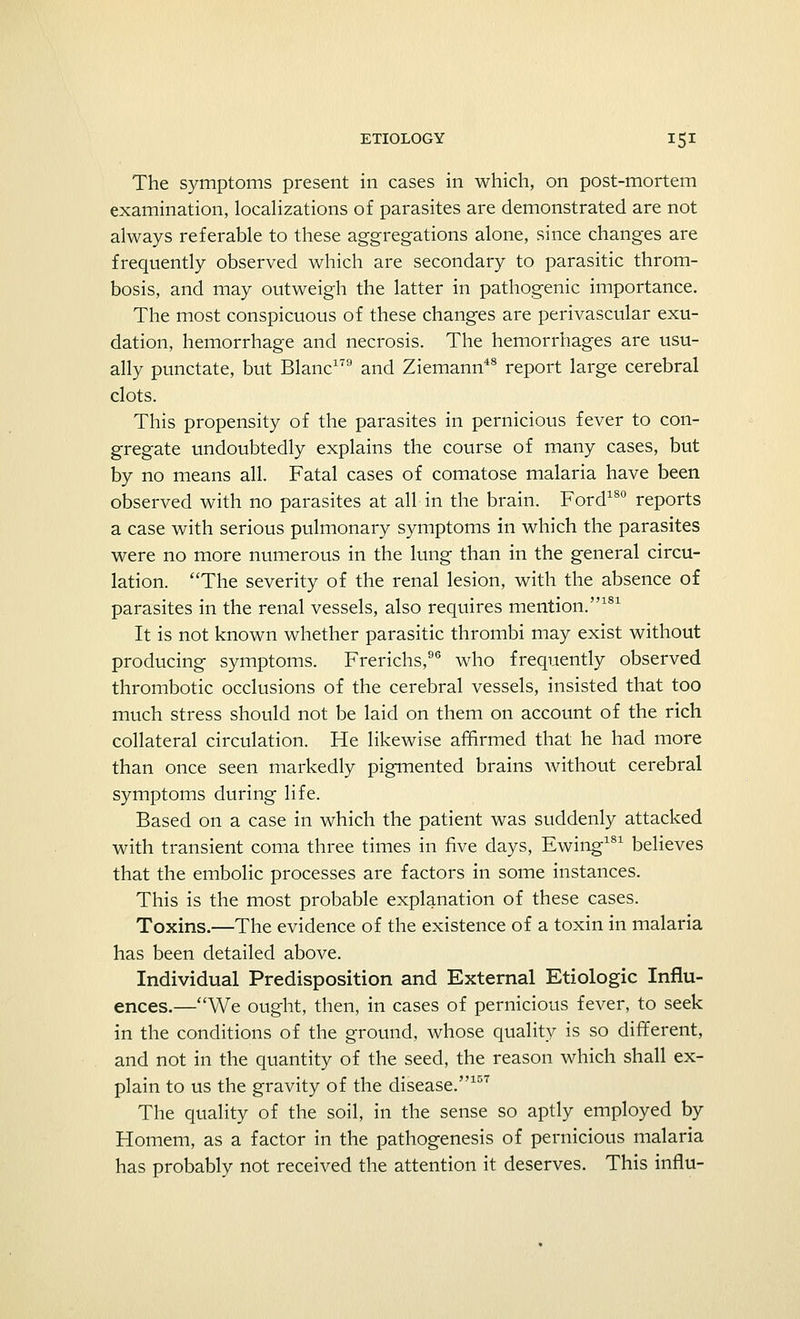 The symptoms present in cases in which, on post-mortem examination, localizations of parasites are demonstrated are not always referable to these aggregations alone, since changes are frequently observed which are secondary to parasitic throm- bosis, and may outweigh the latter in pathogenic importance. The most conspicuous of these changes are perivascular exu- dation, hemorrhage and necrosis. The hemorrhages are usu- ally punctate, but Blanc179 and Ziemann48 report large cerebral clots. This propensity of the parasites in pernicious fever to con- gregate undoubtedly explains the course of many cases, but by no means all. Fatal cases of comatose malaria have been observed with no parasites at all in the brain. Ford180 reports a case with serious pulmonary symptoms in which the parasites were no more numerous in the lung than in the general circu- lation. The severity of the renal lesion, with the absence of parasites in the renal vessels, also requires mention.181 It is not known whether parasitic thrombi may exist without producing symptoms. Frerichs,96 who frequently observed thrombotic occlusions of the cerebral vessels, insisted that too much stress should not be laid on them on account of the rich collateral circulation. He likewise affirmed that he had more than once seen markedly pigmented brains without cerebral symptoms during life. Based on a case in which the patient was suddenly attacked with transient coma three times in five days, Ewing181 believes that the embolic processes are factors in some instances. This is the most probable explanation of these cases. Toxins.—The evidence of the existence of a toxin in malaria has been detailed above. Individual Predisposition and External Etiologic Influ- ences.—We ought, then, in cases of pernicious fever, to seek in the conditions of the ground, whose quality is so different, and not in the quantity of the seed, the reason which shall ex- plain to us the gravity of the disease.157 The quality of the soil, in the sense so aptly employed by Homem, as a factor in the pathogenesis of pernicious malaria has probably not received the attention it deserves. This influ-