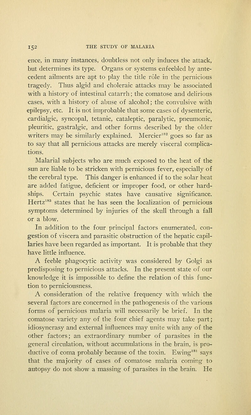 ence, in many instances, doubtless not only induces the attack, but determines its type. Organs or systems enfeebled by ante- cedent ailments are apt to play the title role in the pernicious tragedy. Thus algid and choleraic attacks may be associated with a history of intestinal catarrh; the comatose and delirious cases, with a history of abuse of alcohol; the convulsive with epilepsy, etc. It is not improbable that some cases of dysenteric, cardialgic, syncopal, tetanic, cataleptic, paralytic, pneumonic, pleuritic, gastralgic, and other forms described by the older writers may be similarly explained. Mercier1S2 goes so far as to say that all pernicious attacks are merely visceral complica- tions. Malarial subjects who are much exposed to the heat of the sun are liable to be stricken with pernicious fever, especially of the cerebral type. This danger is enhanced if to the solar heat are added fatigue, deficient or improper food, or other hard- ships. Certain psychic states have causative significance. Hertz183 states that he has seen the localization of pernicious symptoms determined by injuries of the skull through a fall or a blow. In addition to the four principal factors enumerated, con- gestion of viscera and parasitic obstruction of the hepatic capil- laries have been regarded as important. It is probable that they have little influence. A feeble phagocytic activity was considered by Golgi as predisposing to pernicious attacks. In the present state of our knowledge it is impossible to define the relation of this func- tion to perniciousness. A consideration of the relative frequency with which the several factors are concerned in the pathogenesis of the various forms of pernicious malaria will necessarily be brief. In the comatose variety any of the four chief agents may take part; idiosyncrasy and external influences may unite with any of the other factors; an extraordinary number of parasites in the general circulation, without accumulations in the brain, is pro- ductive of coma probably because of the toxin. Ewing181 says that the majority of cases of comatose malaria coming to autopsy do not show a massing of parasites in the brain. He