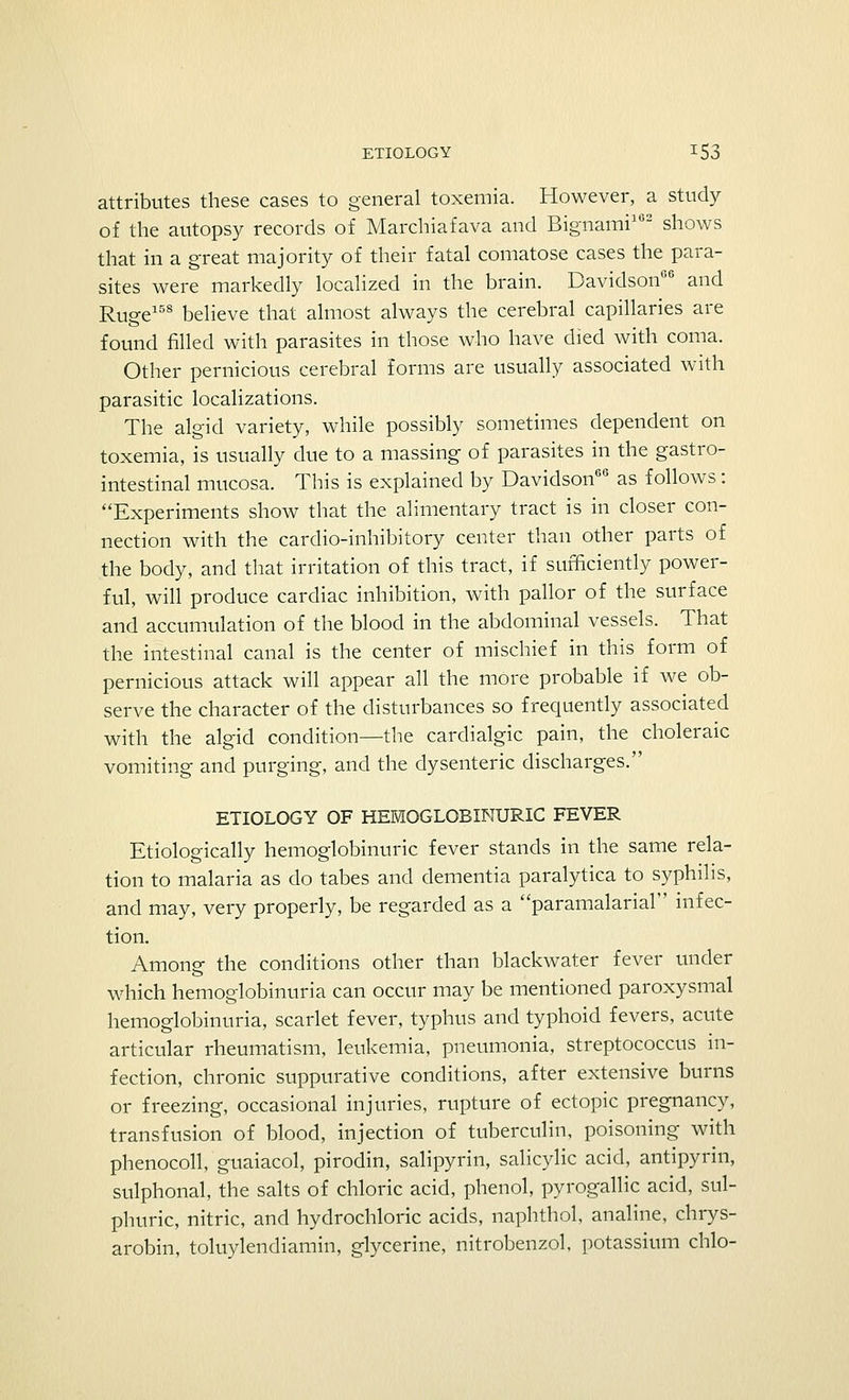 attributes these cases to general toxemia. However, a study of the autopsy records of Marchiafava and Bignami162 shows that in a great majority of their fatal comatose cases the para- sites were markedly localized in the brain. Davidson06 and Ruge158 believe that almost always the cerebral capillaries are found filled with parasites in those who have died with coma. Other pernicious cerebral forms are usually associated with parasitic localizations. The algid variety, while possibly sometimes dependent on toxemia, is usually due to a massing of parasites in the gastro- intestinal mucosa. This is explained by Davidson66 as follows: Experiments show that the alimentary tract is in closer con- nection with the cardio-inhibitory center than other parts of the body, and that irritation of this tract, if sufficiently power- ful, will produce cardiac inhibition, with pallor of the surface and accumulation of the blood in the abdominal vessels. That the intestinal canal is the center of mischief in this form of pernicious attack will appear all the more probable if we ob- serve the character of the disturbances so frequently associated with the algid condition—the cardialgic pain, the choleraic vomiting and purging, and the dysenteric discharges. ETIOLOGY OF HEMOGLOBINURIC FEVER Etiologically hemoglobinuria fever stands in the same rela- tion to malaria as do tabes and dementia paralytica to syphilis, and may, very properly, be regarded as a paramalarial infec- tion. Among the conditions other than blackwater fever under which hemoglobinuria can occur may be mentioned paroxysmal hemoglobinuria, scarlet fever, typhus and typhoid fevers, acute articular rheumatism, leukemia, pneumonia, streptococcus in- fection, chronic suppurative conditions, after extensive burns or freezing, occasional injuries, rupture of ectopic pregnancy, transfusion of blood, injection of tuberculin, poisoning with phenocoll, guaiacol, pirodin, salipyrin, salicylic acid, antipyrin, sulphonal, the salts of chloric acid, phenol, pyrogallic acid, sul- phuric, nitric, and hydrochloric acids, naphthol, analine, chrys- arobin, toluylendiamin, glycerine, nitrobenzol, potassium chlo-