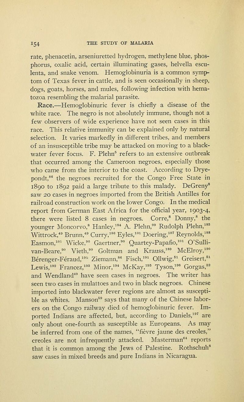 rate, phenacetin, arseniuretted hydrogen, methylene blue, phos- phorus, oxalic acid, certain illuminating gases, helvella escu- lenta, and snake venom. Hemoglobinuria is a common symp- tom of Texas fever in cattle, and is seen occasionally in sheep, dogs, goats, horses, and mules, following infection with hema- tozoa resembling the malarial parasite. Race.—Hemoglobinuric fever is chiefly a disease of the white race. The negro is not absolutely immune, though not a few observers of wide experience have not seen cases in this race. This relative immunity can be explained only by natural selection. It varies markedly in different tribes, and members of an insusceptible tribe may be attacked on moving to a black- water fever focus. F. Plehn5 refers to an extensive outbreak that occurred among the Cameroon negroes, especially those who came from the interior to the coast. According to Drye- pondt,86 the negroes recruited for the Congo Free State in 1890 to 1892 paid a large tribute to this malady. DeGreny8 saw 20 cases in negroes imported from the British Antilles for railroad construction work on the lower Congo. In the medical report from German East Africa for the official year, 1903-4, there were listed 8 cases in negroes. Corre,8 Donny,8 the younger Moncorvo,8 Hanley,184 A. Plehn, Rudolph Plehn,185 Wittrock,49 Brunn,49 Curry,180 Eyles,101 Doering,187 Reynolds,188 Easmon,101 Wicke,90 Gaertner,90 Quartey-Papafio,101 O'Sulli- van-Beare,90 Vieth,90 Goltman and Krauss,189 McElroy,190 Berenger-Feraud,191 Ziemann,86 Fisch,191 Ollwig,51 Greisert,51 Lewis,192 Francez,193 Minor,194 McKay,195 Tyson,196 Gorgas,32 and Wendland49 have seen cases in negroes. The writer has seen two cases in mulattoes and two in black negroes. Chinese imported into blackwater fever regions are almost as suscepti- ble as whites. Manson59 says that many of the Chinese labor- ers on the Congo railway died of hemoglobinuric fever. Im- ported Indians are affected, but, according to Daniels,197 are only about one-fourth as susceptible as Europeans. As may be inferred from one of the names, fievre jaune des Creoles, Creoles are not infrequently attacked. Masterman64 reports that it is common among the Jews of Palestine. Rothschuh8 saw cases in mixed breeds and pure Indians in Nicaragua.