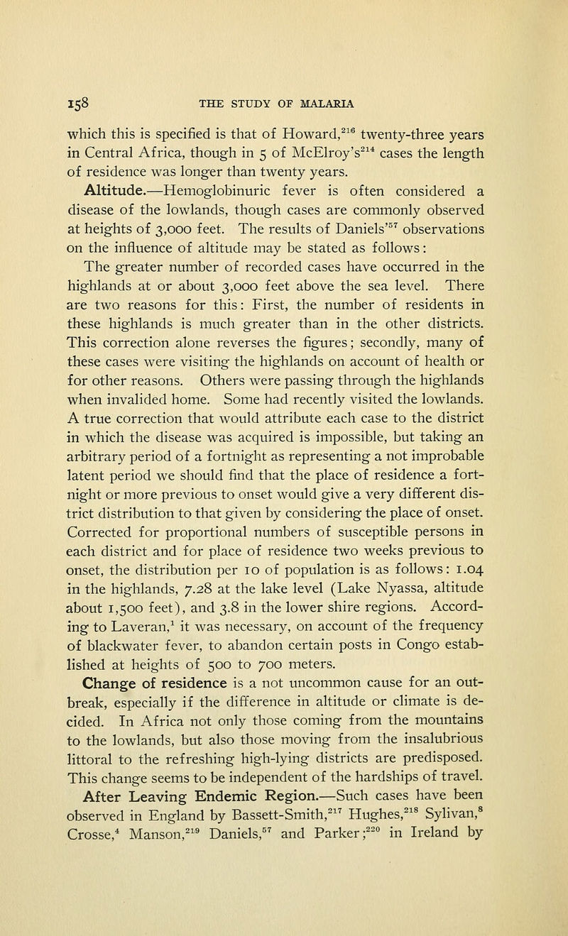 which this is specified is that of Howard,216 twenty-three years in Central Africa, though in 5 of McElroy's214 cases the length of residence was longer than twenty years. Altitude.—Hemoglobinuric fever is often considered a disease of the lowlands, though cases are commonly observed at heights of 3,000 feet. The results of Daniels'57 observations on the influence of altitude may be stated as follows: The greater number of recorded cases have occurred in the highlands at or about 3,000 feet above the sea level. There are two reasons for this: First, the number of residents in these highlands is much greater than in the other districts. This correction alone reverses the figures; secondly, many of these cases were visiting the highlands on account of health or for other reasons. Others were passing through the highlands when invalided home. Some had recently visited the lowlands. A true correction that would attribute each case to the district in which the disease was acquired is impossible, but taking an arbitrary period of a fortnight as representing a not improbable latent period we should find that the place of residence a fort- night or more previous to onset would give a very different dis- trict distribution to that given by considering the place of onset. Corrected for proportional numbers of susceptible persons in each district and for place of residence two weeks previous to onset, the distribution per 10 of population is as follows: 1.04 in the highlands, 7.28 at the lake level (Lake Nyassa, altitude about 1,500 feet), and 3.8 in the lower shire regions. Accord- ing to Laveran,1 it was necessary, on account of the frequency of blackwater fever, to abandon certain posts in Congo estab- lished at heights of 500 to 700 meters. Change of residence is a not uncommon cause for an out- break, especially if the difference in altitude or climate is de- cided. In Africa not only those coming from the mountains to the lowlands, but also those moving from the insalubrious littoral to the refreshing high-lying districts are predisposed. This change seems to be independent of the hardships of travel. After Leaving Endemic Region.—Such cases have been observed in England by Bassett-Smith,217 Hughes,218 Sylivan,8 Crosse,4 Manson,219 Daniels,57 and Parker;220 in Ireland by