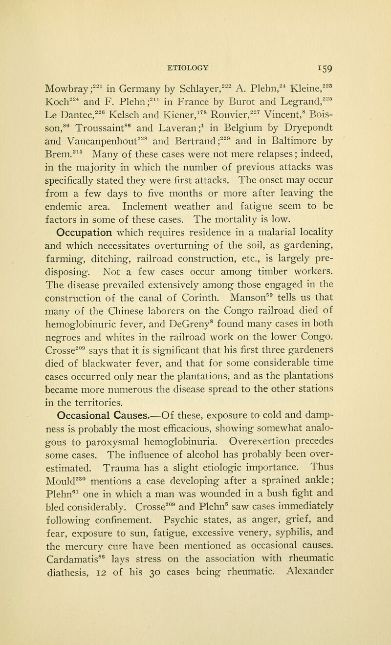 Mowbray;221 in Germany by Schlayer,222 A. Plehn,24 Kleine,223 Koch224 and F. Plehn;211 in France by Burot and Legrand,225 Le Dantec,226 Kelsch and Kiener,178 Rouvier,227 Vincent,8 Bois- son,86 Troussaint86 and Laveran;1 in Belgium by Dryepondt and Vancanpenhout228 and Bertrand;229 and in Baltimore by Brem.215 Many of these cases were not mere relapses; indeed, in the majority in which the number of previous attacks was specifically stated they were first attacks. The onset may occur from a few days to five months or more after leaving the endemic area. Inclement weather and fatigue seem to be factors in some of these cases. The mortality is low. Occupation which requires residence in a malarial locality and which necessitates overturning of the soil, as gardening, farming, ditching, railroad construction, etc., is largely pre- disposing. Not a few cases occur among timber workers. The disease prevailed extensively among those engaged in the construction of the canal of Corinth. Manson59 tells us that many of the Chinese laborers on the Congo railroad died of hemoglobinuric fever, and DeGreny8 found many cases in both negroes and whites in the railroad work on the lower Congo. Crosse209 says that it is significant that his first three gardeners died of blackwater fever, and that for some considerable time cases occurred only near the plantations, and as the plantations became more numerous the disease spread to the other stations in the territories. Occasional Causes.—Of these, exposure to cold and damp- ness is probably the most efficacious, showing somewhat analo- gous to paroxysmal hemoglobinuria. Overexertion precedes some cases. The influence of alcohol has probably been over- estimated. Trauma has a slight etiologic importance. Thus Mould230 mentions a case developing after a sprained ankle; Plehn61 one in which a man was wounded in a bush fight and bled considerably. Crosse209 and Plehn5 saw cases immediately following confinement. Psychic states, as anger, grief, and fear, exposure to sun, fatigue, excessive venery, syphilis, and the mercury cure have been mentioned as occasional causes. Cardamatis86 lays stress on the association with rheumatic diathesis, 12 of his 30 cases being rheumatic. Alexander