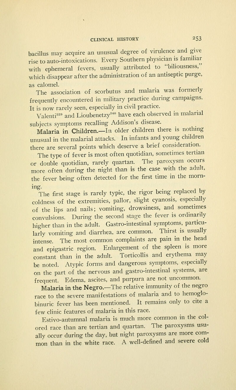 bacillus may acquire an unusual degree of virulence and give rise to auto-intoxications. Every Southern physician is familiar with ephemeral fevers, usually attributed to biliousness, which disappear after the administration of an antiseptic purge, as calomel. The association of scorbutus and malaria was formerly frequently encountered in military practice during campaigns. It is now rarely seen, especially in civil practice. Valenti339 and Lioubenetzy340 have each observed in malarial subjects symptoms recalling Addison's disease. Malaria in Children.—In older children there is nothing unusual in the malarial attacks. In infants and young children there are several points which deserve a brief consideration. The type of fever is most often quotidian, sometimes tertian or double quotidian, rarely quartan. The paroxysm occurs more often during the night than is the case with the adult, the fever being often detected for the first time in the morn- ing- The first stage is rarely typic, the rigor being replaced by coldness of the extremities, pallor, slight cyanosis, especially of the lips and nails; vomiting, drowsiness, and sometimes convulsions. During the second stage the fever is ordinarily higher than in the adult. Gastrointestinal symptoms, particu- larly vomiting and diarrhea, are common. Thirst is usually intense. The most common complaints are pain in the head and epigastric region. Enlargement of the spleen is more constant than in the adult. Torticollis and erythema may be noted. Atypic forms and dangerous symptoms, especially on the part of the nervous and gastro-intestinal systems, are frequent. Edema, ascites, and purpura are not uncommon. Malaria in the Negro.—The relative immunity of the negro race to the severe manifestations of malaria and to hemoglo- binuria fever has been mentioned. It remains only to cite a few clinic features of malaria in this race. Estivo-autumnal malaria is much more common in the col- ored race than are tertian and quartan. The paroxysms usu- ally occur during the day, but night paroxysms are more com- mon than in the white race. A well-defined and severe cold