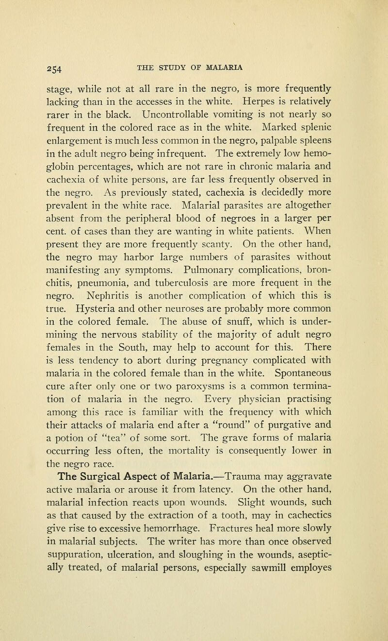 stage, while not at all rare in the negro, is more frequently- lacking than in the accesses in the white. Herpes is relatively- rarer in the black. Uncontrollable vomiting is not nearly so frequent in the colored race as in the white. Marked splenic enlargement is much less common in the negro, palpable spleens in the adult negro being infrequent. The extremely low hemo- globin percentages, which are not rare in chronic malaria and cachexia of white persons, are far less frequently observed in the negro. As previously stated, cachexia is decidedly more prevalent in the white race. Malarial parasites are altogether absent from the peripheral blood of negroes in a larger per cent, of cases than they are wanting in white patients. When present they are more frequently scanty. On the other hand, the negro may harbor large numbers of parasites without manifesting any symptoms. Pulmonary complications, bron- chitis, pneumonia, and tuberculosis are more frequent in the negro. Nephritis is another complication of which this is true. Hysteria and other neuroses are probably more common in the colored female. The abuse of snuff, which is under- mining the nervous stability of the majority of adult negro females in the South, may help to account for this. There is less tendency to abort during pregnancy complicated with malaria in the colored female than in the white. Spontaneous cure after only one or two paroxysms is a common termina- tion of malaria in the negro. Every physician practising among this race is familiar with the frequency with which their attacks of malaria end after a round of purgative and a potion of tea of some sort. The grave forms of malaria occurring less often, the mortality is consequently lower in the negro race. The Surgical Aspect of Malaria.—Trauma may aggravate active malaria or arouse it from latency. On the other hand, malarial infection reacts upon wounds. Slight wounds, such as that caused by the extraction of a tooth, may in cachectics give rise to excessive hemorrhage. Fractures heal more slowly in malarial subjects. The writer has more than once observed suppuration, ulceration, and sloughing in the wounds, aseptic- ally treated, of malarial persons, especially sawmill employes