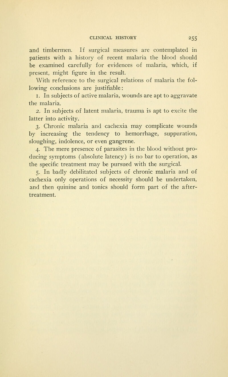 and timbermen. If surgical measures are contemplated in patients with a history of recent malaria the blood should be examined carefully for evidences of malaria, which, if present, might figure in the result. With reference to the surgical relations of malaria the fol- lowing conclusions are justifiable: 1. In subjects of active malaria, wounds are apt to aggravate the malaria. 2. In subjects of latent malaria, trauma is apt to excite the latter into activity. 3. Chronic malaria and cachexia may complicate wounds by increasing the tendency to hemorrhage, suppuration, sloughing, indolence, or even gangrene. 4. The mere presence of parasites in the blood without pro- ducing symptoms (absolute latency) is no bar to operation, as the specific treatment may be pursued with the surgical. 5. In badly debilitated subjects of chronic malaria and of cachexia only operations of necessity should be undertaken, and then quinine and tonics should form part of the after- treatment.