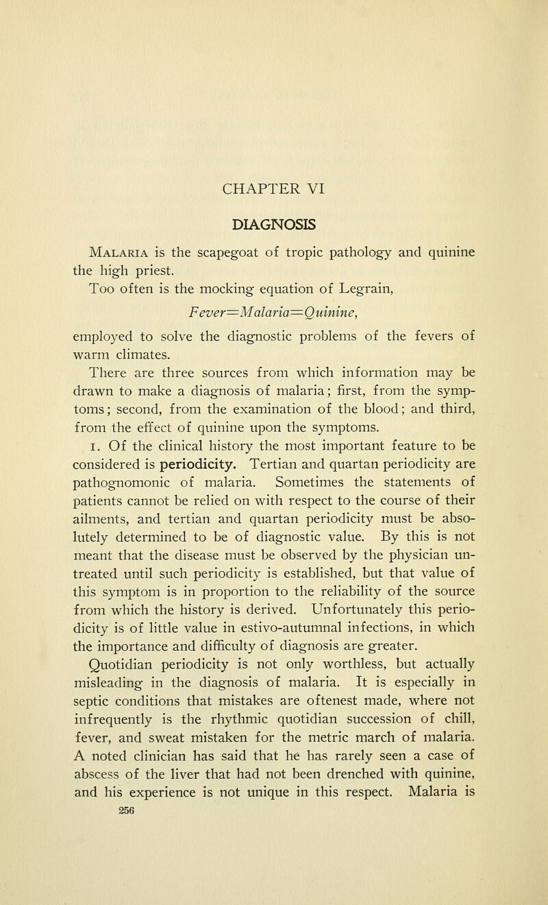 CHAPTER VI DIAGNOSIS Malaria is the scapegoat of tropic pathology and quinine the high priest. Too often is the mocking equation of Legrain, Fever=zMalaria=^ Quinine, employed to solve the diagnostic problems of the fevers of warm climates. There are three sources from which information may be drawn to make a diagnosis of malaria; first, from the symp- toms; second, from the examination of the blood; and third, from the effect of quinine upon the symptoms. I. Of the clinical history the most important feature to be considered is periodicity. Tertian and quartan periodicity are pathognomonic of malaria. Sometimes the statements of patients cannot be relied on with respect to the course of their ailments, and tertian and quartan periodicity must be abso- lutely determined to be of diagnostic value. By this is not meant that the disease must be observed by the physician un- treated until such periodicity is established, but that value of this symptom is in proportion to the reliability of the source from which the history is derived. Unfortunately this perio- dicity is of little value in estivo-autumnal infections, in which the importance and difficulty of diagnosis are greater. Quotidian periodicity is not only worthless, but actually misleading in the diagnosis of malaria. It is especially in septic conditions that mistakes are oftenest made, where not infrequently is the rhythmic quotidian succession of chill, fever, and sweat mistaken for the metric march of malaria. A noted clinician has said that he has rarely seen a case of abscess of the liver that had not been drenched with quinine, and his experience is not unique in this respect. Malaria is