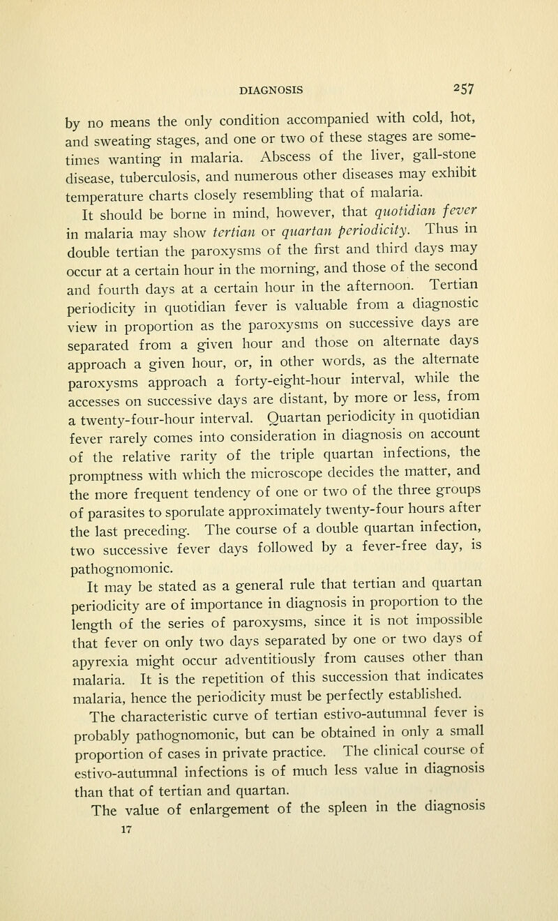 by no means the only condition accompanied with cold, hot, and sweating stages, and one or two of these stages are some- times wanting in malaria. Abscess of the liver, gall-stone disease, tuberculosis, and numerous other diseases may exhibit temperature charts closely resembling that of malaria. It should be borne in mind, however, that quotidian fever in malaria may show tertian or quartan periodicity. Thus in double tertian the paroxysms of the first and third days may occur at a certain hour in the morning, and those of the second and fourth days at a certain hour in the afternoon. Tertian periodicity in quotidian fever is valuable from a diagnostic view in proportion as the paroxysms on successive days are separated from a given hour and those on alternate days approach a given hour, or, in other words, as the alternate paroxysms approach a forty-eight-hour interval, while the accesses on successive days are distant, by more or less, from a twenty-four-hour interval. Quartan periodicity in quotidian fever rarely comes into consideration in diagnosis on account of the relative rarity of the triple quartan infections, the promptness with which the microscope decides the matter, and the more frequent tendency of one or two of the three groups of parasites to sporulate approximately twenty-four hours after the last preceding. The course of a double quartan infection, two successive fever days followed by a fever-free day, is pathognomonic. It may be stated as a general rule that tertian and quartan periodicity are of importance in diagnosis in proportion to the length of the series of paroxysms, since it is not impossible that fever on only two days separated by one or two days of apyrexia might occur adventitiously from causes other than malaria. It is the repetition of this succession that indicates malaria, hence the periodicity must be perfectly established. The characteristic curve of tertian estivo-autumnal fever is probably pathognomonic, but can be obtained in only a small proportion of cases in private practice. The clinical course of estivo-autumnal infections is of much less value in diagnosis than that of tertian and quartan. The value of enlargement of the spleen in the diagnosis 17