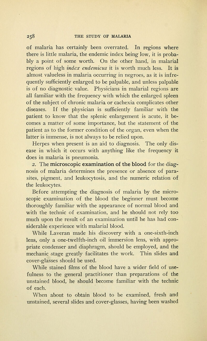 of malaria has certainly been overrated. In regions where there is little malaria, the endemic index being low, it is proba- bly a point of some worth. On the other hand, in malarial regions of high index endemicus it is worth much less. It is almost valueless in malaria occurring in negroes, as it is infre- quently sufficiently enlarged to be palpable, and unless palpable is of no diagnostic value. Physicians in malarial regions are all familiar with the frequency with which the enlarged spleen of the subject of chronic malaria or cachexia complicates other diseases. If the physician is sufficiently familiar with the patient to know that the splenic enlargement is acute, it be- comes a matter of some importance, but the statement of the patient as to the former condition of the organ, even when the latter is immense, is not always to be relied upon. Herpes when present is an aid to diagnosis. The only dis- ease in which it occurs with anything like the frequency it does in malaria is pneumonia. 2. The microscopic examination of the blood for the diag- nosis of malaria determines the presence or absence of para- sites, pigment, and leukocytosis, and the numeric relation of the leukocytes. Before attempting the diagnosis of malaria by the micro- scopic examination of the blood the beginner must become thoroughly familiar with the appearance of normal blood and with the technic of examination, and he should not rely too much upon the result of an examination until he has had con- siderable experience with malarial blood. While Laveran made his discovery with a one-sixth-inch lens, only a one-twelfth-inch oil immersion lens, with appro- priate condenser and diaphragm, should be employed, and the mechanic stage greatly facilitates the work. Thin slides and cover-glasses should be used. While stained films of the blood have a wider field of use- fulness to the general practitioner than preparations of the unstained blood, he should become familiar with the technic of each. When about to obtain blood to be examined, fresh and unstained, several slides and cover-glasses, having been washed