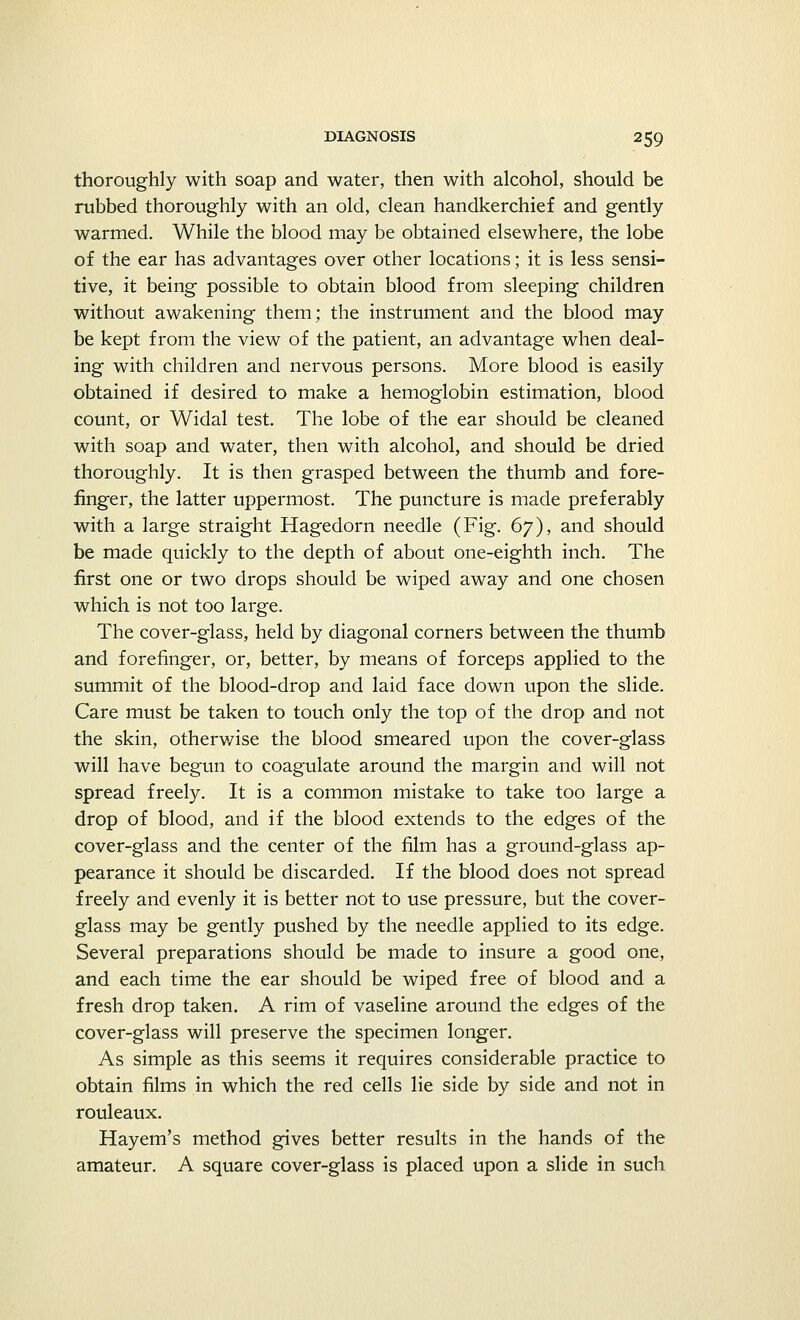 thoroughly with soap and water, then with alcohol, should be rubbed thoroughly with an old, clean handkerchief and gently warmed. While the blood may be obtained elsewhere, the lobe of the ear has advantages over other locations; it is less sensi- tive, it being possible to obtain blood from sleeping children without awakening them; the instrument and the blood may be kept from the view of the patient, an advantage when deal- ing with children and nervous persons. More blood is easily obtained if desired to make a hemoglobin estimation, blood count, or Widal test. The lobe of the ear should be cleaned with soap and water, then with alcohol, and should be dried thoroughly. It is then grasped between the thumb and fore- finger, the latter uppermost. The puncture is made preferably with a large straight Hagedorn needle (Fig. 67), and should be made quickly to the depth of about one-eighth inch. The first one or two drops should be wiped away and one chosen which is not too large. The cover-glass, held by diagonal corners between the thumb and forefinger, or, better, by means of forceps applied to the summit of the blood-drop and laid face down upon the slide. Care must be taken to touch only the top of the drop and not the skin, otherwise the blood smeared upon the cover-glass will have begun to coagulate around the margin and will not spread freely. It is a common mistake to take too large a drop of blood, and if the blood extends to the edges of the cover-glass and the center of the film has a ground-glass ap- pearance it should be discarded. If the blood does not spread freely and evenly it is better not to use pressure, but the cover- glass may be gently pushed by the needle applied to its edge. Several preparations should be made to insure a good one, and each time the ear should be wiped free of blood and a fresh drop taken. A rim of vaseline around the edges of the cover-glass will preserve the specimen longer. As simple as this seems it requires considerable practice to obtain films in which the red cells lie side by side and not in rouleaux. Hayem's method gives better results in the hands of the amateur. A square cover-glass is placed upon a slide in such