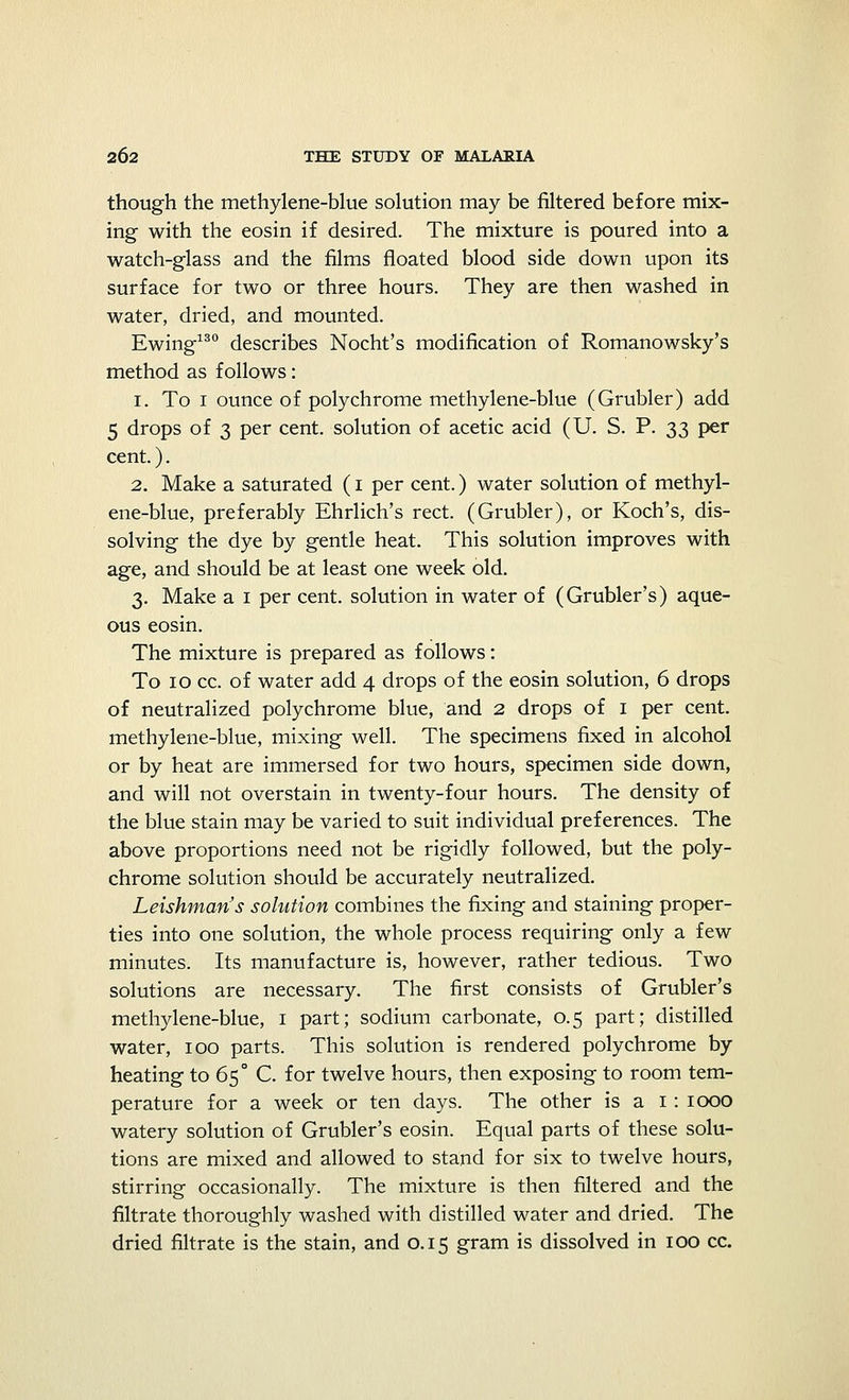though the methylene-blue solution may be filtered before mix- ing with the eosin if desired. The mixture is poured into a watch-glass and the films floated blood side down upon its surface for two or three hours. They are then washed in water, dried, and mounted. Ewing130 describes Nocht's modification of Romanowsky's method as follows: 1. To 1 ounce of polychrome methylene-blue (Grubler) add 5 drops of 3 per cent, solution of acetic acid (U. S. P. 33 per cent.). 2. Make a saturated (1 per cent.) water solution of methyl- ene-blue, preferably Ehrlich's rect. (Grubler), or Koch's, dis- solving the dye by gentle heat. This solution improves with age, and should be at least one week old. 3. Make a 1 per cent, solution in water of (Grubler's) aque- ous eosin. The mixture is prepared as follows: To 10 cc. of water add 4 drops of the eosin solution, 6 drops of neutralized polychrome blue, and 2 drops of 1 per cent, methylene-blue, mixing well. The specimens fixed in alcohol or by heat are immersed for two hours, specimen side down, and will not overstain in twenty-four hours. The density of the blue stain may be varied to suit individual preferences. The above proportions need not be rigidly followed, but the poly- chrome solution should be accurately neutralized. Leishman's solution combines the fixing and staining proper- ties into one solution, the whole process requiring only a few minutes. Its manufacture is, however, rather tedious. Two solutions are necessary. The first consists of Grubler's methylene-blue, 1 part; sodium carbonate, 0.5 part; distilled water, 100 parts. This solution is rendered polychrome by heating to 65° C. for twelve hours, then exposing to room tem- perature for a week or ten days. The other is a 1 : 1000 watery solution of Grubler's eosin. Equal parts of these solu- tions are mixed and allowed to stand for six to twelve hours, stirring occasionally. The mixture is then filtered and the filtrate thoroughly washed with distilled water and dried. The dried filtrate is the stain, and 0.15 gram is dissolved in 100 cc.