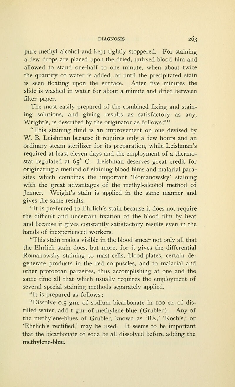 pure methyl alcohol and kept tightly stoppered. For staining a few drops are placed upon the dried, unfixed blood film and allowed to stand one-half to one minute, when about twice the quantity of water is added, or until the precipitated stain is seen floating upon the surface. After five minutes the slide is washed in water for about a minute and dried between filter paper. The most easily prepared of the combined fixing and stain- ing solutions, and giving results as satisfactory as any, Wright's, is described by the originator as follows :341 This staining fluid is an improvement on one devised by W. B. Leishman because it requires only a few hours and an ordinary steam sterilizer for its preparation, while Leishman's required at least eleven days and the employment of a thermo- stat regulated at 65° C. Leishman deserves great credit for originating a method of staining blood films and malarial para- sites which combines the important 'Romanowsky' staining with the great advantages of the methyl-alcohol method of Jenner. Wright's stain is applied in the same manner and gives the same results. It is preferred to Ehrlich's stain because it does not require the difficult and uncertain fixation of the blood film by heat and because it gives constantly satisfactory results even in the hands of inexperienced workers. This stain makes visible in the blood smear not only all that the Ehrlich stain does, but more, for it gives the differential Romanowsky staining to mast-cells, blood-plates, certain de- generate products in the red corpuscles, and to malarial and other protozoan parasites, thus accomplishing at one and the same time all that which usually requires the employment of several special staining methods separately applied. It is prepared as follows: Dissolve 0.5 gm. of sodium bicarbonate in 100 cc. of dis- tilled water, add 1 gm. of methylene-blue (Grubler). Any of the methylene-blues of Grubler, known as 'BX,' 'Koch's,' or 'Ehrlich's rectified,' may be used. It seems to be important that the bicarbonate of soda be all dissolved before adding the methylene-blue.