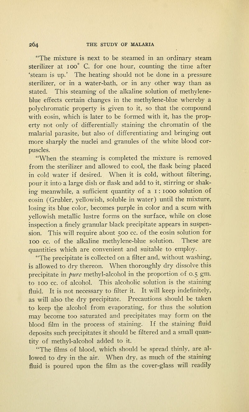 The mixture is next to be steamed in an ordinary steam sterilizer at ioo° C. for one hour, counting the time after 'steam is up.' The heating should not be done in a pressure sterilizer, or in a water-bath, or in any other way than as stated. This steaming of the alkaline solution of methylene- blue effects certain changes in the methylene-blue whereby a polychromatic property is given to it, so that the compound with eosin, which is later to be formed with it, has the prop- erty not only of differentially staining the chromatin of the malarial parasite, but also of differentiating and bringing out more sharply the nuclei and granules of the white blood cor- puscles. When the steaming is completed the mixture is removed from the sterilizer and allowed to cool, the flask being placed in cold water if desired. When it is cold, without filtering, pour it into a large dish or flask and add to it, stirring or shak- ing meanwhile, a sufficient quantity of a 1: 1000 solution of eosin (Grubler, yellowish, soluble in water) until the mixture, losing its blue color, becomes purple in color and a scum with yellowish metallic lustre forms on the surface, while on close inspection a finely granular black precipitate appears in suspen- sion. This will require about 500 cc. of the eosin solution for 100 cc. of the alkaline methylene-blue solution. These are quantities which are convenient and suitable to employ. The precipitate is collected on a filter and, without washing, is allowed to dry thereon. When thoroughly dry dissolve this precipitate in pure methyl-alcohol in the proportion of 0.5 gm. to 100 cc. of alcohol. This alcoholic solution is the staining fluid. It is not necessary to filter it. It will keep indefinitely, as will also the dry precipitate. Precautions should be taken to keep the alcohol from evaporating, for thus the solution may become too saturated and precipitates may form on the blood film in the process of staining. If the staining fluid deposits such precipitates it should be filtered and a small quan- tity of methyl-alcohol added to it. . The films of blood, which should be spread thinly, are al- lowed to dry in the air. When dry, as much of the staining fluid is poured upon the film as the cover-glass will readily