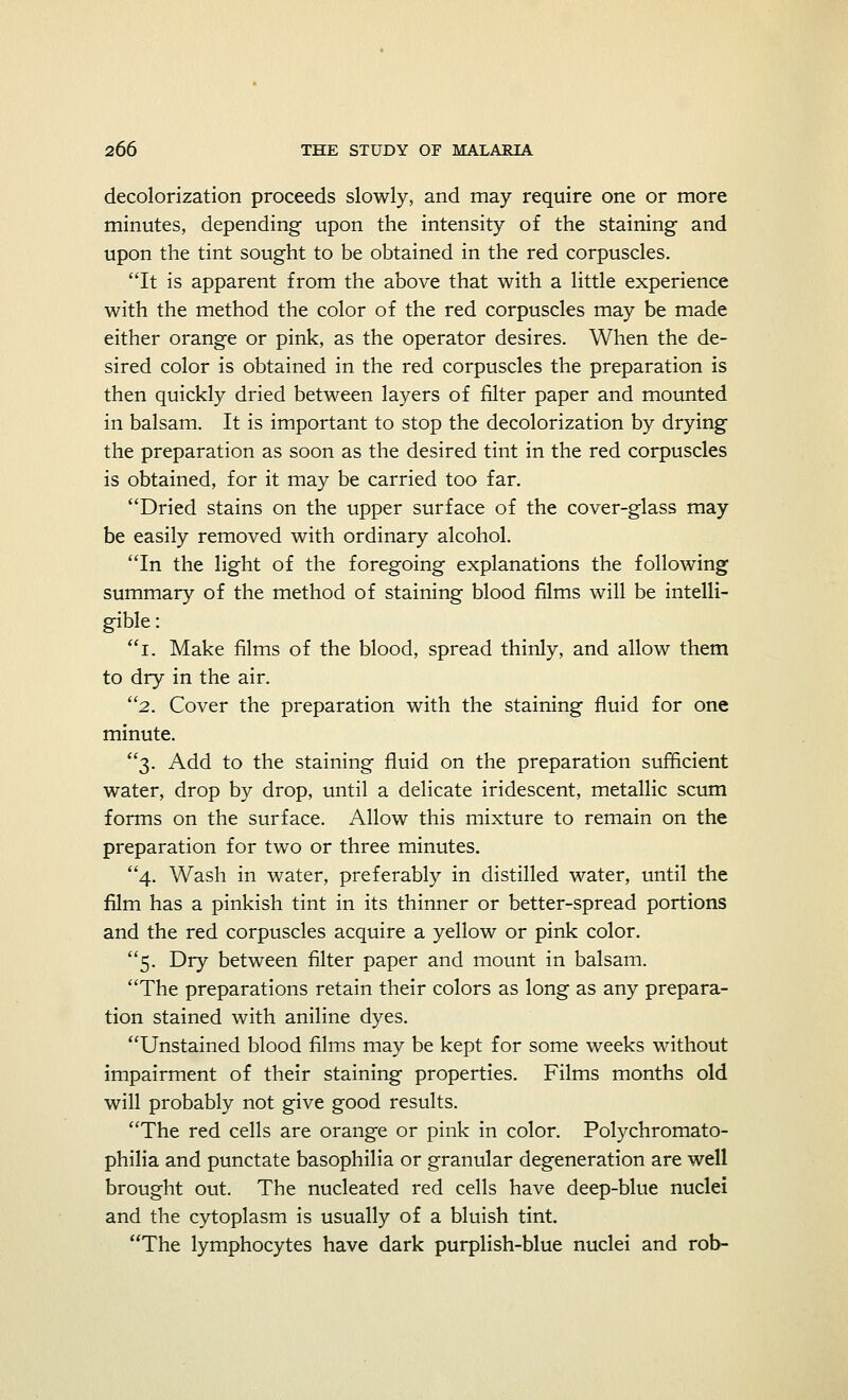 decolorization proceeds slowly, and may require one or more minutes, depending upon the intensity of the staining and upon the tint sought to be obtained in the red corpuscles. It is apparent from the above that with a little experience with the method the color of the red corpuscles may be made either orange or pink, as the operator desires. When the de- sired color is obtained in the red corpuscles the preparation is then quickly dried between layers of filter paper and mounted in balsam. It is important to stop the decolorization by drying the preparation as soon as the desired tint in the red corpuscles is obtained, for it may be carried too far. Dried stains on the upper surface of the cover-glass may be easily removed with ordinary alcohol. In the light of the foregoing explanations the following summary of the method of staining blood films will be intelli- gible : i. Make films of the blood, spread thinly, and allow them to dry in the air. 2. Cover the preparation with the staining fluid for one minute. 3. Add to the staining fluid on the preparation sufficient water, drop by drop, until a delicate iridescent, metallic scum forms on the surface. Allow this mixture to remain on the preparation for two or three minutes. 4. Wash in water, preferably in distilled water, until the film has a pinkish tint in its thinner or better-spread portions and the red corpuscles acquire a yellow or pink color. 5. Dry between filter paper and mount in balsam. The preparations retain their colors as long as any prepara- tion stained with aniline dyes. Unstained blood films may be kept for some weeks without impairment of their staining properties. Films months old will probably not give good results. The red cells are orange or pink in color. Polychromato- philia and punctate basophilia or granular degeneration are well brought out. The nucleated red cells have deep-blue nuclei and the cytoplasm is usually of a bluish tint. The lymphocytes have dark purplish-blue nuclei and rob-