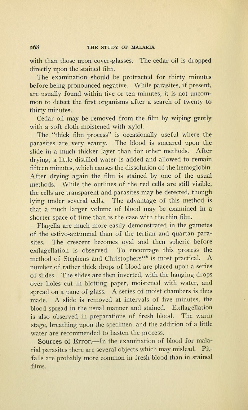 with than those upon cover-glasses. The cedar oil is dropped directly upon the stained film. The examination should be protracted for thirty minutes before being pronounced negative. While parasites, if present, are usually found within five or ten minutes, it is not uncom- mon to detect the first organisms after a search of twenty to thirty minutes. Cedar oil may be removed from the film by wiping gently with a soft cloth moistened with xylol. The thick film process is occasionally useful where the parasites are very scanty. The blood is smeared upon the slide in a much thicker layer than for other methods. After drying, a little distilled water is added and allowed to remain fifteen minutes, which causes the dissolution of the hemoglobin. After drying again the film is stained by one of the usual methods. While the outlines of the red cells are still visible, the cells are transparent and parasites may be detected, though lying under several cells. The advantage of this method is that a much larger volume of blood may be examined in a shorter space of time than is the case with the thin film. Flagella are much more easily demonstrated in the gametes of the estivo-autumnal than of the tertian and quartan para- sites. The crescent becomes oval and then spheric before exflagellation is observed. To encourage this process the method of Stephens and Christophers118 is most practical. A number of rather thick drops of blood are placed upon a series of slides. The slides are then inverted, with the hanging drops over holes cut in blotting paper, moistened with water, and spread on a pane of glass. A series of moist chambers is thus made. A slide is removed at intervals of five minutes, the blood spread in the usual manner and stained. Exflagellation is also observed in preparations of fresh blood. The warm stage, breathing upon the specimen, and the addition of a little water are recommended to hasten the process. Sources of Error.—In the examination of blood for mala- rial parasites there are several objects which may mislead. Pit- falls are probably more common in fresh blood than in stained films.
