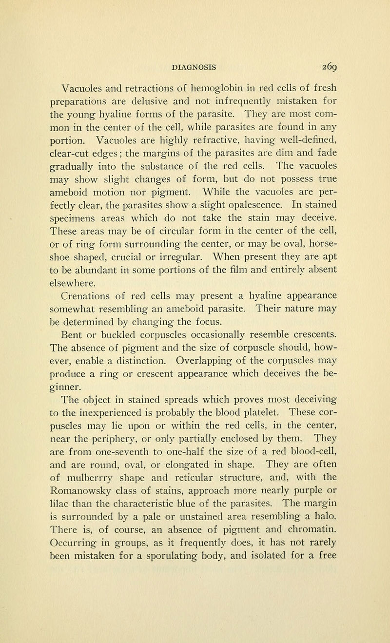 Vacuoles and retractions of hemoglobin in red cells of fresh preparations are delusive and not infrequently mistaken for the young hyaline forms of the parasite. They are most com- mon in the center of the cell, while parasites are found in any portion. Vacuoles are highly refractive, having well-defined, clear-cut edges; the margins of the parasites are dim and fade gradually into the substance of the red cells. The vacuoles may show slight changes of form, but do not possess true ameboid motion nor pigment. While the vacuoles are per- fectly clear, the parasites show a slight opalescence. In stained specimens areas which do not take the stain may deceive. These areas may be of circular form in the center of the cell, or of ring form surrounding the center, or may be oval, horse- shoe shaped, crucial or irregular. When present they are apt to be abundant in some portions of the film and entirely absent elsewhere. Crenations of red cells may present a hyaline appearance somewhat resembling an ameboid parasite. Their nature may be determined by changing the focus. Bent or buckled corpuscles occasionally resemble crescents. The absence of pigment and the size of corpuscle should, how- ever, enable a distinction. Overlapping of the corpuscles may produce a ring or crescent appearance which deceives the be- ginner. The object in stained spreads which proves most deceiving to the inexperienced is probably the blood platelet. These cor- puscles may lie upon or within the red cells, in the center, near the periphery, or only partially enclosed by them. They are from one-seventh to one-half the size of a red blood-cell, and are round, oval, or elongated in shape. They are often of mulberrry shape and reticular structure, and, with the Romanowsky class of stains, approach more nearly purple or lilac than the characteristic blue of the parasites. The margin is surrounded by a pale or unstained area resembling a halo. There is, of course, an absence of pigment and chromatin. Occurring in groups, as it frequently does, it has not rarely been mistaken for a sporulating body, and isolated for a free