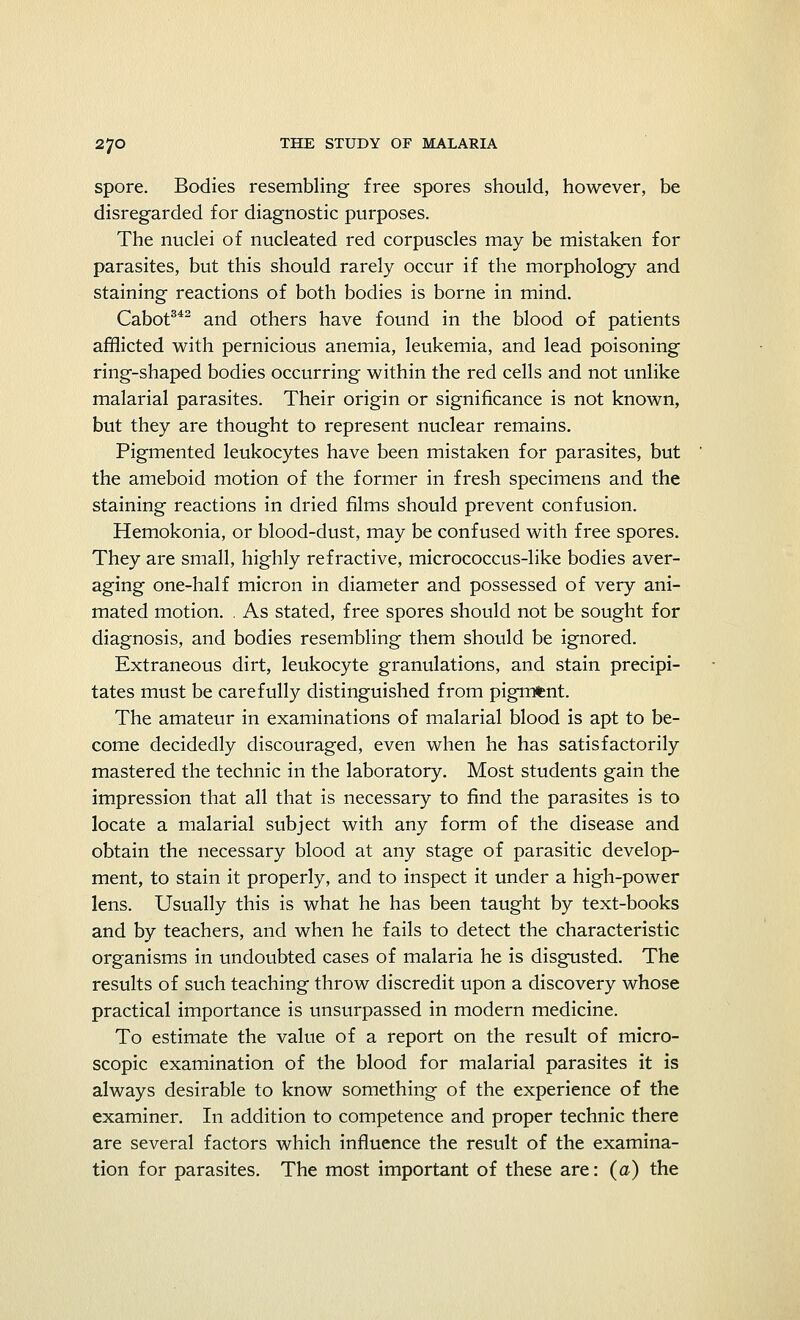 spore. Bodies resembling free spores should, however, be disregarded for diagnostic purposes. The nuclei of nucleated red corpuscles may be mistaken for parasites, but this should rarely occur if the morphology and staining reactions of both bodies is borne in mind. Cabot342 and others have found in the blood of patients afflicted with pernicious anemia, leukemia, and lead poisoning ring-shaped bodies occurring within the red cells and not unlike malarial parasites. Their origin or significance is not known, but they are thought to represent nuclear remains. Pigmented leukocytes have been mistaken for parasites, but the ameboid motion of the former in fresh specimens and the staining reactions in dried films should prevent confusion. Hemokonia, or blood-dust, may be confused with free spores. They are small, highly refractive, micrococcus-like bodies aver- aging one-half micron in diameter and possessed of very ani- mated motion. . As stated, free spores should not be sought for diagnosis, and bodies resembling them should be ignored. Extraneous dirt, leukocyte granulations, and stain precipi- tates must be carefully distinguished from pigment. The amateur in examinations of malarial blood is apt to be- come decidedly discouraged, even when he has satisfactorily mastered the technic in the laboratory. Most students gain the impression that all that is necessary to find the parasites is to locate a malarial subject with any form of the disease and obtain the necessary blood at any stage of parasitic develop- ment, to stain it properly, and to inspect it under a high-power lens. Usually this is what he has been taught by text-books and by teachers, and when he fails to detect the characteristic organisms in undoubted cases of malaria he is disgusted. The results of such teaching throw discredit upon a discovery whose practical importance is unsurpassed in modern medicine. To estimate the value of a report on the result of micro- scopic examination of the blood for malarial parasites it is always desirable to know something of the experience of the examiner. In addition to competence and proper technic there are several factors which influence the result of the examina- tion for parasites. The most important of these are: (a) the