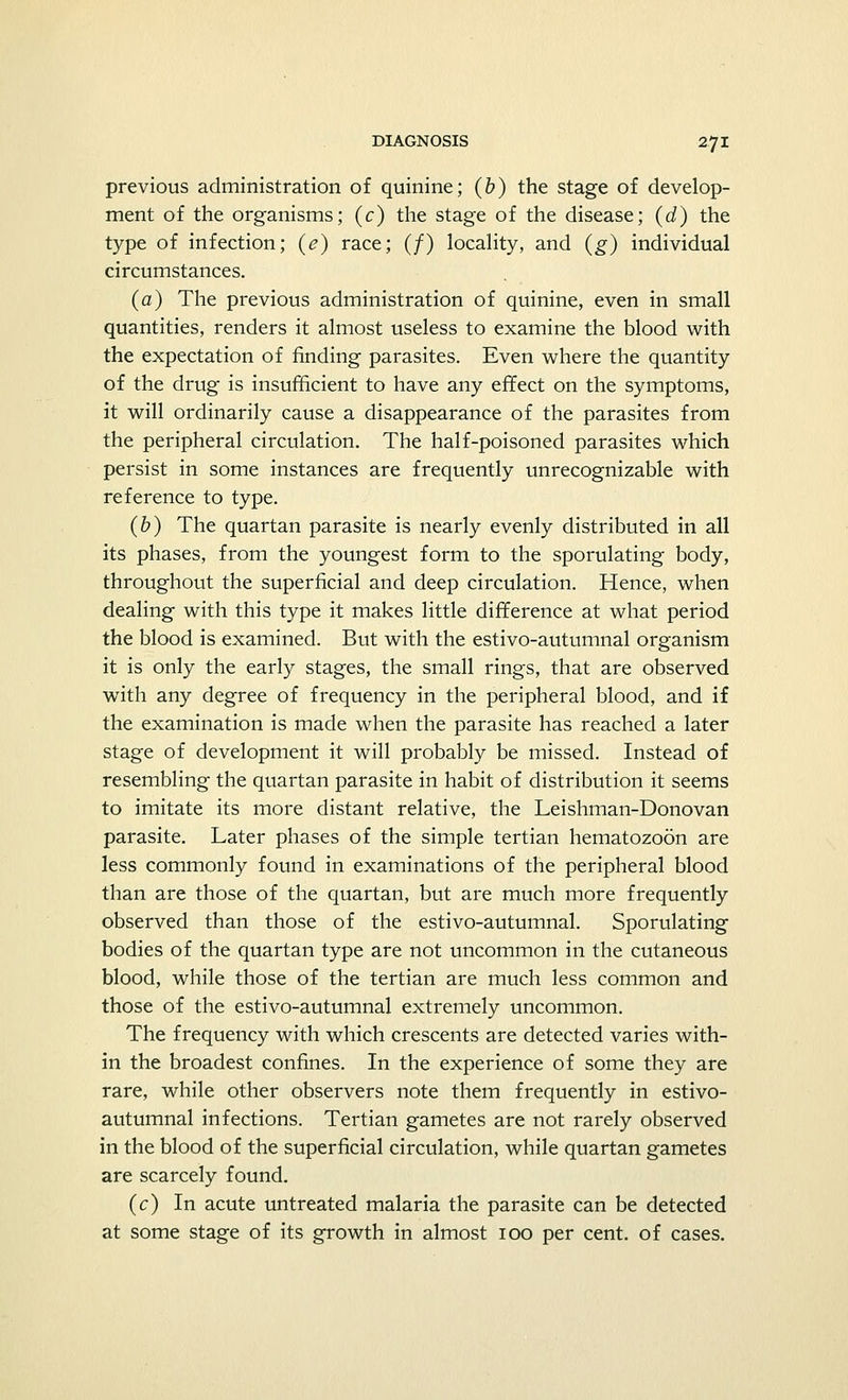 previous administration of quinine; (b) the stage of develop- ment of the organisms; (c) the stage of the disease; (d) the type of infection; (<?) race; (/) locality, and (g) individual circumstances. (a) The previous administration of quinine, even in small quantities, renders it almost useless to examine the blood with the expectation of finding parasites. Even where the quantity of the drug- is insufficient to have any effect on the symptoms, it will ordinarily cause a disappearance of the parasites from the peripheral circulation. The half-poisoned parasites which persist in some instances are frequently unrecognizable with reference to type. (b) The quartan parasite is nearly evenly distributed in all its phases, from the youngest form to the sporulating body, throughout the superficial and deep circulation. Hence, when dealing with this type it makes little difference at what period the blood is examined. But with the estivo-autumnal organism it is only the early stages, the small rings, that are observed with any degree of frequency in the peripheral blood, and if the examination is made when the parasite has reached a later stage of development it will probably be missed. Instead of resembling the quartan parasite in habit of distribution it seems to imitate its more distant relative, the Leishman-Donovan parasite. Later phases of the simple tertian hematozoon are less commonly found in examinations of the peripheral blood than are those of the quartan, but are much more frequently observed than those of the estivo-autumnal. Sporulating bodies of the quartan type are not uncommon in the cutaneous blood, while those of the tertian are much less common and those of the estivo-autumnal extremely uncommon. The frequency with which crescents are detected varies with- in the broadest confines. In the experience of some they are rare, while other observers note them frequently in estivo- autumnal infections. Tertian gametes are not rarely observed in the blood of the superficial circulation, while quartan gametes are scarcely found. (c) In acute untreated malaria the parasite can be detected at some stage of its growth in almost 100 per cent, of cases.