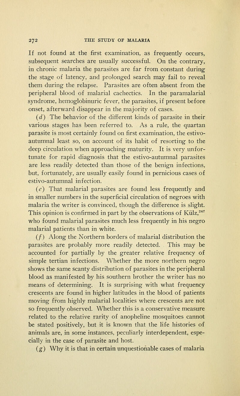 If not found at the first examination, as frequently occurs, subsequent searches are usually successful. On the contrary, in chronic malaria the parasites are far from constant during the stage of latency, and prolonged search may fail to reveal them during the relapse. Parasites are often absent from the peripheral blood of malarial cachectics. In the paramalarial syndrome, hemoglobinuric fever, the parasites, if present before onset, afterward disappear in the majority of cases. (d) The behavior of the different kinds of parasite in their various stages has been referred to. As a rule, the quartan parasite is most certainly found on first examination, the estivo- autumnal least so, on account of its habit of resorting to the deep circulation when approaching maturity. It is very unfor- tunate for rapid diagnosis that the estivo-autumnal parasites are less readily detected than those of the benign infections, but, fortunately, are usually easily found in pernicious cases of estivo-autumnal infection. (e) That malarial parasites are found less frequently and in smaller numbers in the superficial circulation of negroes with malaria the writer is convinced, though the difference is slight. This opinion is confirmed in part by the observations of Kulz,247 who found malarial parasites much less frequently in his negro malarial patients than in white. (/) Along the Northern borders of malarial distribution the parasites are probably more readily detected. This may be accounted for partially by the greater relative frequency of simple tertian infections. Whether the more northern negro shows the same scanty distribution of parasites in the peripheral blood as manifested by his southern brother the writer has no means of determining. It is surprising with what frequency crescents are found in higher latitudes in the blood of patients moving from highly malarial localities where crescents are not so frequently observed. Whether this is a conservative measure related to the relative rarity of anopheline mosquitoes cannot be stated positively, but it is known that the life histories of animals are, in some instances, peculiarly interdependent, espe- cially in the case of parasite and host. (g) Why it is that in certain unquestionable cases of malaria