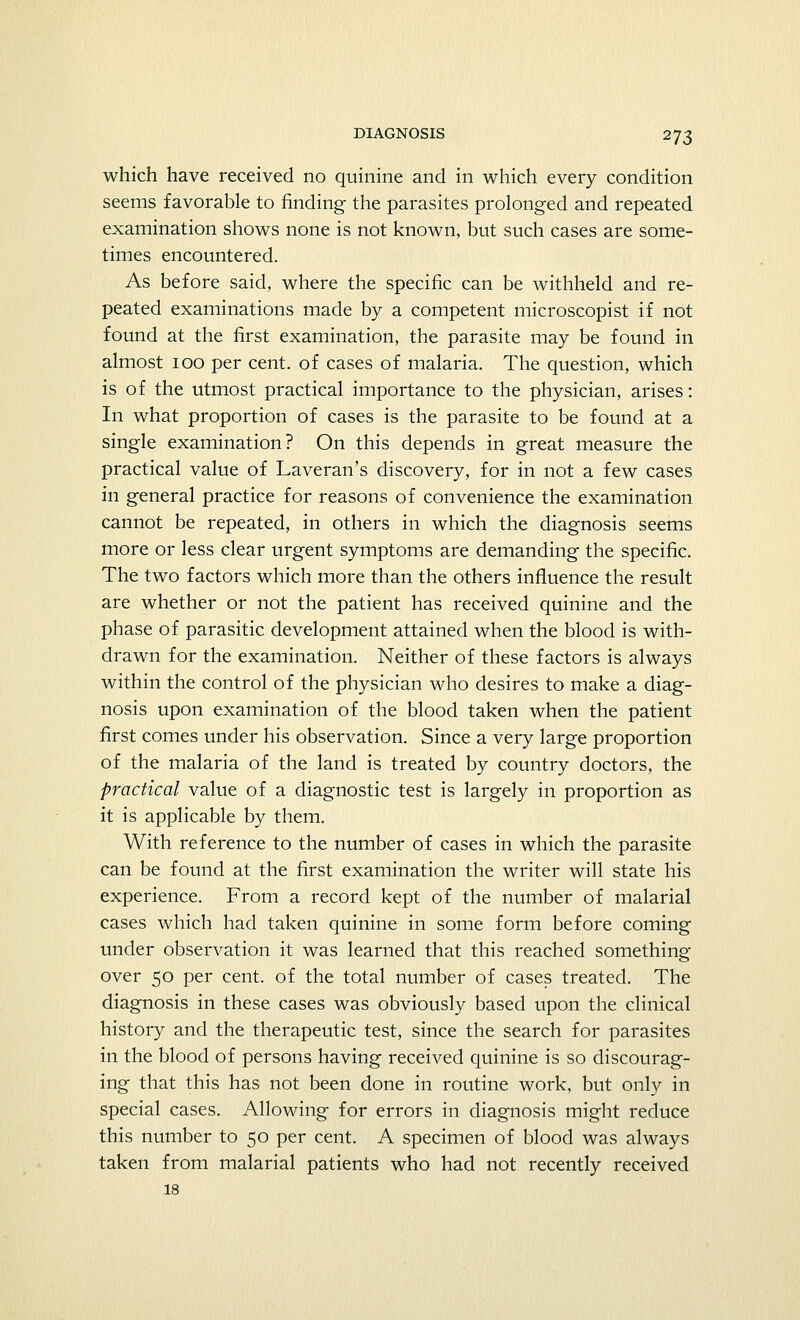 which have received no quinine and in which every condition seems favorable to finding the parasites prolonged and repeated examination shows none is not known, but such cases are some- times encountered. As before said, where the specific can be withheld and re- peated examinations made by a competent microscopist if not found at the first examination, the parasite may be found in almost ioo per cent, of cases of malaria. The question, which is of the utmost practical importance to the physician, arises: In what proportion of cases is the parasite to be found at a single examination? On this depends in great measure the practical value of Laveran's discovery, for in not a few cases in general practice for reasons of convenience the examination cannot be repeated, in others in which the diagnosis seems more or less clear urgent symptoms are demanding the specific. The two factors which more than the others influence the result are whether or not the patient has received quinine and the phase of parasitic development attained when the blood is with- drawn for the examination. Neither of these factors is always within the control of the physician who desires to make a diag- nosis upon examination of the blood taken when the patient first comes under his observation. Since a very large proportion of the malaria of the land is treated by country doctors, the practical value of a diagnostic test is largely in proportion as it is applicable by them. With reference to the number of cases in which the parasite can be found at the first examination the writer will state his experience. From a record kept of the number of malarial cases which had taken quinine in some form before coming under observation it was learned that this reached something- over 50 per cent, of the total number of cases treated. The diagnosis in these cases was obviously based upon the clinical history and the therapeutic test, since the search for parasites in the blood of persons having received quinine is so discourag- ing that this has not been done in routine work, but only in special cases. Allowing for errors in diagnosis might reduce this number to 50 per cent. A specimen of blood was always taken from malarial patients who had not recently received 18
