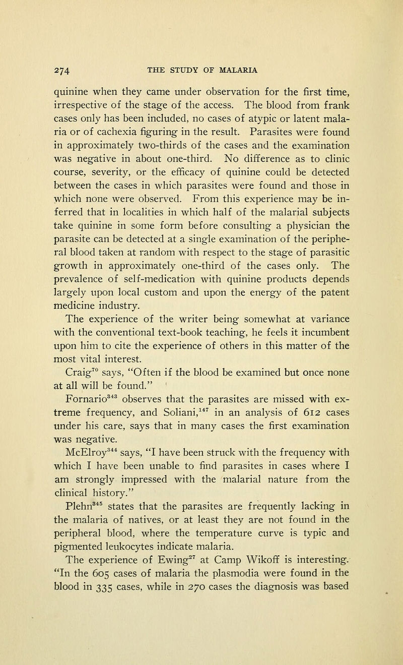quinine when they came under observation for the first time, irrespective of the stage of the access. The blood from frank cases only has been included, no cases of atypic or latent mala- ria or of cachexia figuring in the result. Parasites were found in approximately two-thirds of the cases and the examination was negative in about one-third. No difference as to clinic course, severity, or the efficacy of quinine could be detected between the cases in which parasites were found and those in which none were observed. From this experience may be in- ferred that in localities in which half of the malarial subjects take quinine in some form before consulting a physician the parasite can be detected at a single examination of the periphe- ral blood taken at random with respect to the stage of parasitic growth in approximately one-third of the cases only. The prevalence of self-medication with quinine products depends largely upon local custom and upon the energy of the patent medicine industry. The experience of the writer being somewhat at variance with the conventional text-book teaching, he feels it incumbent upon him to cite the experience of others in this matter of the most vital interest. Craig70 says, Often if the blood be examined but once none at all will be found. Fornario343 observes that the parasites are missed with ex- treme frequency, and Soliani,147 in an analysis of 612 cases under his care, says that in many cases the first examination was negative. McElroy344 says, I have been struck with the frequency with which I have been unable to find parasites in cases where I am strongly impressed with the malarial nature from the clinical history. Plehn345 states that the parasites are frequently lacking in the malaria of natives, or at least they are not found in the peripheral blood, where the temperature curve is typic and pigmented leukocytes indicate malaria. The experience of Ewing27 at Camp Wikoff is interesting. In the 605 cases of malaria the plasmodia were found in the blood in 335 cases, while in 270 cases the diagnosis was based