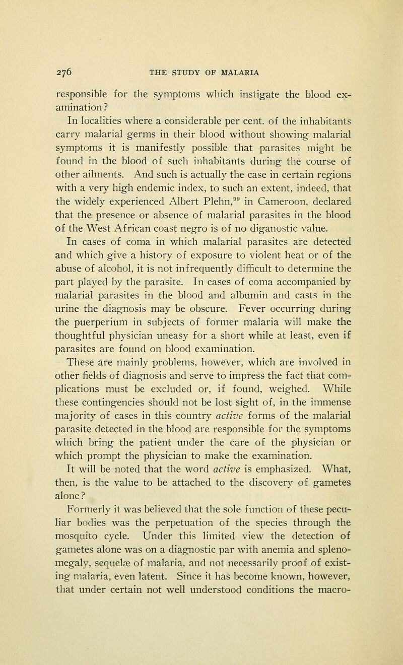 responsible for the symptoms which instigate the blood ex- amination ? In localities where a considerable per cent, of the inhabitants carry malarial germs in their blood without showing malarial symptoms it is manifestly possible that parasites might be found in the blood of such inhabitants during the course of other ailments. And such is actually the case in certain regions with a very high endemic index, to such an extent, indeed, that the widely experienced Albert Plehn, in Cameroon, declared that the presence or absence of malarial parasites in the blood of the West African coast negro is of no diganostic value. In cases of coma in which malarial parasites are detected and which give a history of exposure to violent heat or of the abuse of alcohol, it is not infrequently difficult to determine the part played by the parasite. In cases of coma accompanied by malarial parasites in the blood and albumin and casts in the urine the diagnosis may be obscure. Fever occurring during the puerperium in subjects of former malaria will make the thoughtful physician uneasy for a short while at least, even if parasites are found on blood examination. These are mainly problems, however, which are involved in other fields of diagnosis and serve to impress the fact that com- plications must be excluded or, if found, weighed. While these contingencies should not be lost sight of, in the immense majority of cases in this country active forms of the malarial parasite detected in the blood are responsible for the symptoms which bring the patient under the care of the physician or which prompt the physician to make the examination. It will be noted that the word active is emphasized. What, then, is the value to be attached to the discovery of gametes alone ? Formerly it was believed that the sole function of these pecu- liar bodies was the perpetuation of the species through the mosquito cycle. Under this limited view the detection of gametes alone was on a diagnostic, par with anemia and spleno- megaly, sequelae of malaria, and not necessarily proof of exist- ing malaria, even latent. Since it has become known, however, that under certain not well understood conditions the macro-