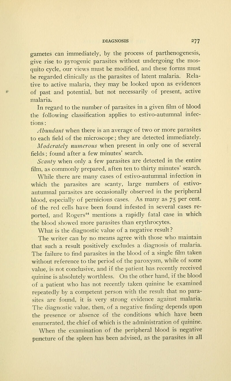 gametes can immediately, by the process of parthenogenesis, give rise to pyrogenic parasites without undergoing the mos- quito cycle, our views must be modified, and these forms must be regarded clinically as the parasites of latent malaria. Rela- tive to active malaria, they may be looked upon as evidences of past and potential, but not necessarily of present, active malaria. In regard to the number of parasites in a given film of blood the following classification applies to estivo-autumnal infec- tions : Abundant when there is an average of two or more parasites to each field of the microscope; they are detected immediately. Moderately numerous when present in only one of several fields; found after a few minutes' search. Scanty when only a few parasites are detected in the entire film, as commonly prepared, aften ten to thirty minutes' search. While there are many cases of estivo-autumnal infection in which the parasites are scanty, large numbers of estivo- autumnal parasites are occasionally observed in the peripheral blood, especially of pernicious cases. As many as 75 per cent, of the red cells have been found infested in several cases re- ported, and Rogers44 mentions a rapidly fatal case in which the blood showed more parasites than erythrocytes. What is the diagnostic value of a negative result? The writer can by no means agree with those who maintain that such a result positively excludes a diagnosis of malaria. The failure to find parasites in the blood of a single film taken without reference to the period of the paroxysm, while of some value, is not conclusive, and if the patient has recently received quinine is absolutely worthless. On the other hand, if the blood of a patient who has not recently taken quinine be examined repeatedly by a competent person with the result that no para- sites are found, it is very strong evidence against malaria. The diagnostic value, then, of a negative finding depends upon the presence or absence of the conditions which have been enumerated, the chief of which is the administration of quinine. When the examination of the peripheral blood is negative puncture of the spleen has been advised, as the parasites in all