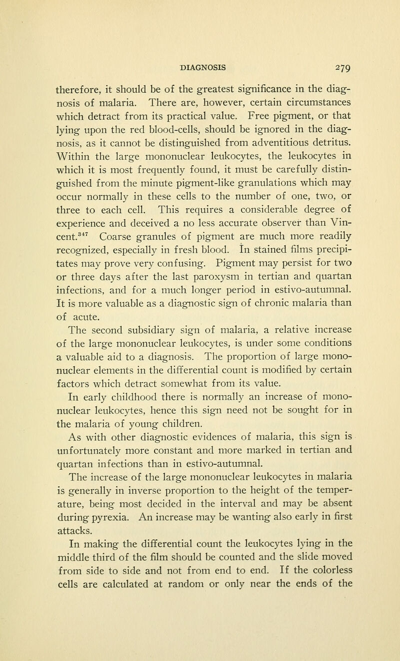 therefore, it should be of the greatest significance in the diag- nosis of malaria. There are, however, certain circumstances which detract from its practical value. Free pigment, or that lying upon the red blood-cells, should be ignored in the diag- nosis, as it cannot be distinguished from adventitious detritus. Within the large mononuclear leukocytes, the leukocytes in which it is most frequently found, it must be carefully distin- guished from the minute pigment-like granulations which may occur normally in these cells to the number of one, two, or three to each cell. This requires a considerable degree of experience and deceived a no less accurate observer than Vin- cent.347 Coarse granules of pigment are much more readily recognized, especially in fresh blood. In stained films precipi- tates may prove very confusing. Pigment may persist for two or three days after the last paroxysm in tertian and quartan infections, and for a much longer period in estivo-autumnal. It is more valuable as a diagnostic sign of chronic malaria than of acute. The second subsidiary sign of malaria, a relative increase of the large mononuclear leukocytes, is under some conditions a valuable aid to a diagnosis. The proportion of large mono- nuclear elements in the differential count is modified by certain factors which detract somewhat from its value. In early childhood there is normally an increase of mono- nuclear leukocytes, hence this sign need not be sought for in the malaria of young children. As with other diagnostic evidences of malaria, this sign is unfortunately more constant and more marked in tertian and quartan infections than in estivo-autumnal. The increase of the large mononuclear leukocytes in malaria is generally in inverse proportion to the height of the temper- ature, being most decided in the interval and may be absent during pyrexia. An increase may be wanting also early in first attacks. In making the differential count the leukocytes lying in the middle third of the film should be counted and the slide moved from side to side and not from end to end. If the colorless cells are calculated at random or only near the ends of the