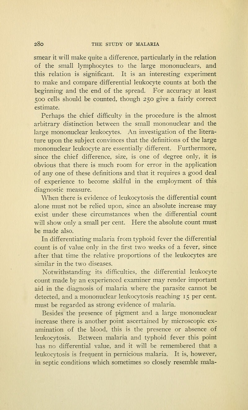 smear it will make quite a difference, particularly in the relation of the small lymphocytes to the large mononuclears, and this relation is significant. It is an interesting experiment to make and compare differential leukocyte counts at both the beginning and the end of the spread. For accuracy at least 500 cells should be counted, though 250 give a fairly correct estimate. Perhaps the chief difficulty in the procedure is the almost arbitrary distinction between the small mononuclear and the large mononuclear leukocytes. An investigation of the litera- ture upon the subject convinces that the definitions of the large mononuclear leukocyte are essentially different. Furthermore, since the chief difference, size, is one of degree only, it is obvious that there is much room for error in the application of any one of these definitions and that it requires a good deal of experience to become skilful in the employment of this diagnostic measure. When there is evidence of leukocytosis the differential count alone must not be relied upon, since an absolute increase may exist under these circumstances when the differential count will show only a small per cent. Here the absolute count must be made also. In differentiating malaria from typhoid fever the differential count is of value only in the first two weeks of a fever, since after that time the relative proportions of the leukocytes are similar in the two diseases. Notwithstanding its difficulties, the differential leukocyte count made by an experienced examiner may render important aid in the diagnosis of malaria where the parasite cannot be detected, and a mononuclear leukocytosis reaching 15 per cent, must be regarded as strong evidence of malaria. Besides the presence of pigment and a large mononuclear increase there is another point ascertained by microscopic ex- amination of the blood, this is the presence or absence of leukocytosis. Between malaria and typhoid fever this point has no differential value, and it will be remembered that a leukocytosis is frequent in pernicious malaria. It is, however, in septic conditions which sometimes so closely resemble mala-