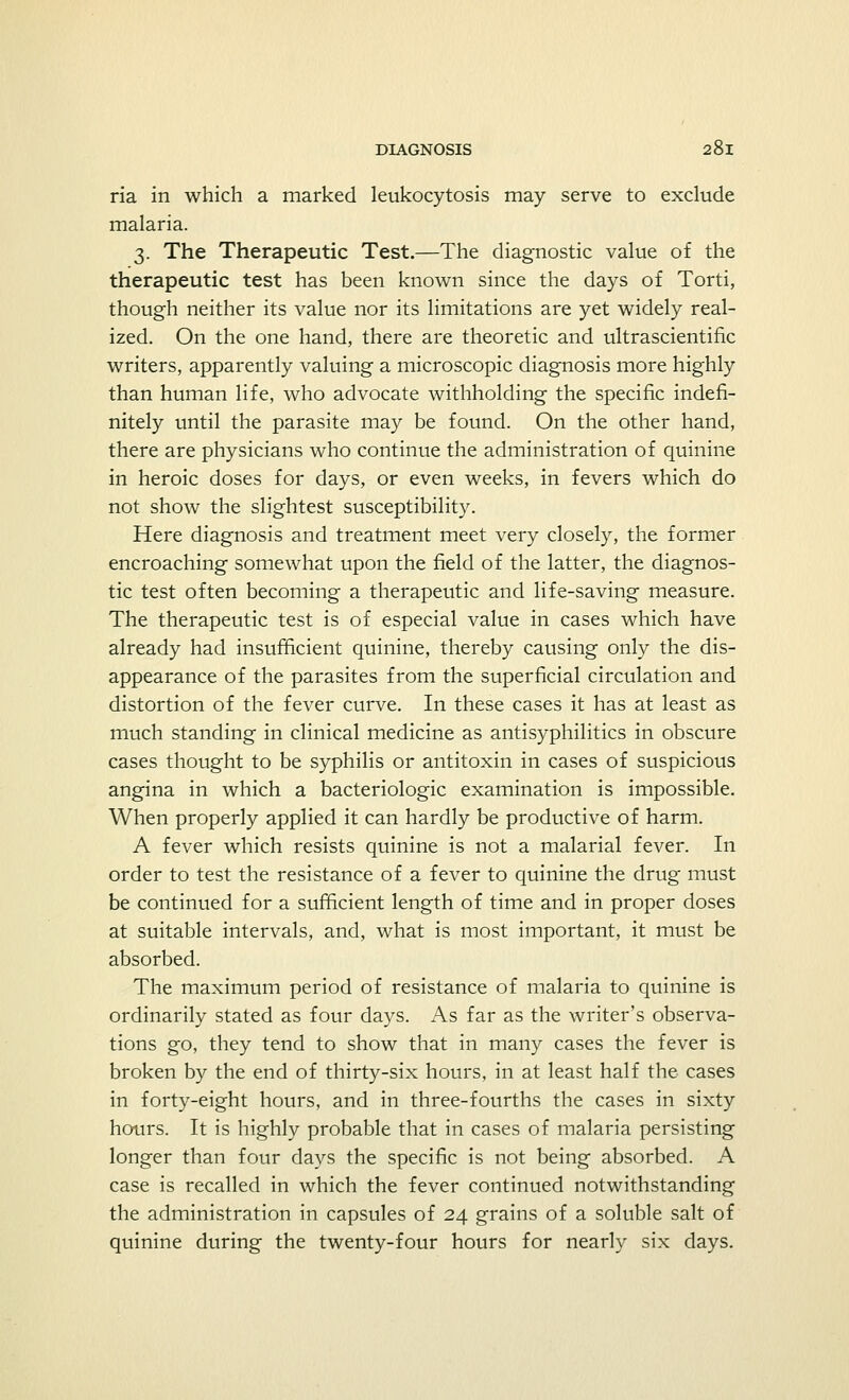 ria in which a marked leukocytosis may serve to exclude malaria. 3. The Therapeutic Test.—The diagnostic value of the therapeutic test has been known since the days of Torti, though neither its value nor its limitations are yet widely real- ized. On the one hand, there are theoretic and ultrascientific writers, apparently valuing a microscopic diagnosis more highly than human life, who advocate withholding the specific indefi- nitely until the parasite may be found. On the other hand, there are physicians who continue the administration of quinine in heroic doses for days, or even weeks, in fevers which do not show the slightest susceptibility. Here diagnosis and treatment meet very closely, the former encroaching somewhat upon the field of the latter, the diagnos- tic test often becoming a therapeutic and life-saving measure. The therapeutic test is of especial value in cases which have already had insufficient quinine, thereby causing only the dis- appearance of the parasites from the superficial circulation and distortion of the fever curve. In these cases it has at least as much standing in clinical medicine as antisyphilitics in obscure cases thought to be syphilis or antitoxin in cases of suspicious angina in which a bacteriologic examination is impossible. When properly applied it can hardly be productive of harm. A fever which resists quinine is not a malarial fever. In order to test the resistance of a fever to quinine the drug must be continued for a sufficient length of time and in proper doses at suitable intervals, and, what is most important, it must be absorbed. The maximum period of resistance of malaria to quinine is ordinarily stated as four days. As far as the writer's observa- tions go, they tend to show that in many cases the fever is broken by the end of thirty-six hours, in at least half the cases in forty-eight hours, and in three-fourths the cases in sixty hours. It is highly probable that in cases of malaria persisting longer than four days the specific is not being absorbed. A case is recalled in which the fever continued notwithstanding the administration in capsules of 24 grains of a soluble salt of quinine during the twenty-four hours for nearly six clays.