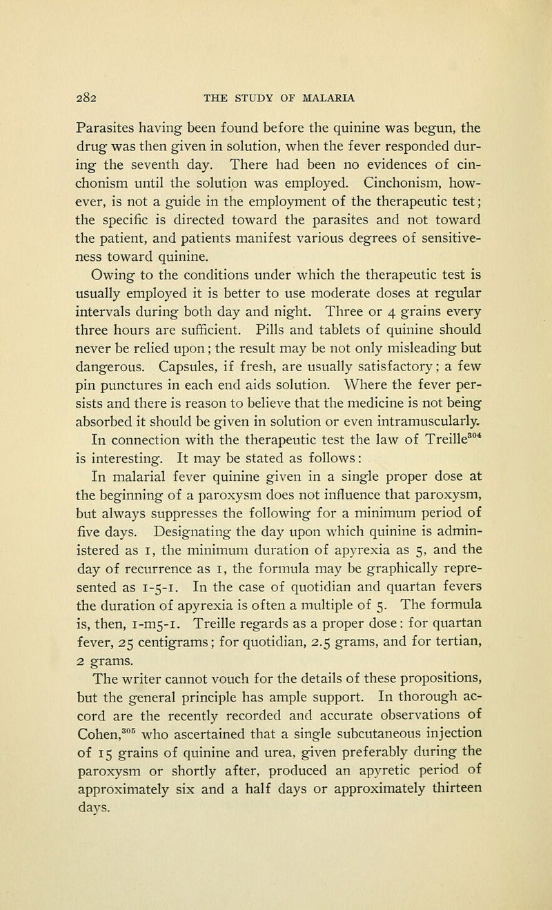 Parasites having been found before the quinine was begun, the drug was then given in solution, when the fever responded dur- ing the seventh day. There had been no evidences of cin- chonism until the solution was employed. Cinchonism, how- ever, is not a guide in the employment of the therapeutic test; the specific is directed toward the parasites and not toward the patient, and patients manifest various degrees of sensitive- ness toward quinine. Owing to the conditions under which the therapeutic test is usually employed it is better to use moderate doses at regular intervals during both day and night. Three or 4 grains every three hours are sufficient. Pills and tablets of quinine should never be relied upon; the result may be not only misleading but dangerous. Capsules, if fresh, are usually satisfactory; a few pin punctures in each end aids solution. Where the fever per- sists and there is reason to believe that the medicine is not being absorbed it should be given in solution or even intramuscularly. In connection with the therapeutic test the law of Treille304 is interesting. It may be stated as follows: In malarial fever quinine given in a single proper dose at the beginning of a paroxysm does not influence that paroxysm, but always suppresses the following for a minimum period of five days. Designating the day upon which quinine is admin- istered as 1, the minimum duration of apyrexia as 5, and the day of recurrence as 1, the formula may be graphically repre- sented as 1-5-1. In the case of quotidian and quartan fevers the duration of apyrexia is often a multiple of 5. The formula is, then, 1-1115-1. Treille regards as a proper dose: for quartan fever, 25 centigrams; for quotidian, 2.5 grams, and for tertian, 2 grams. The writer cannot vouch for the details of these propositions, but the general principle has ample support. In thorough ac- cord are the recently recorded and accurate observations of Cohen,305 who ascertained that a single subcutaneous injection of 15 grains of quinine and urea, given preferably during the paroxysm or shortly after, produced an apyretic period of approximately six and a half days or approximately thirteen days.