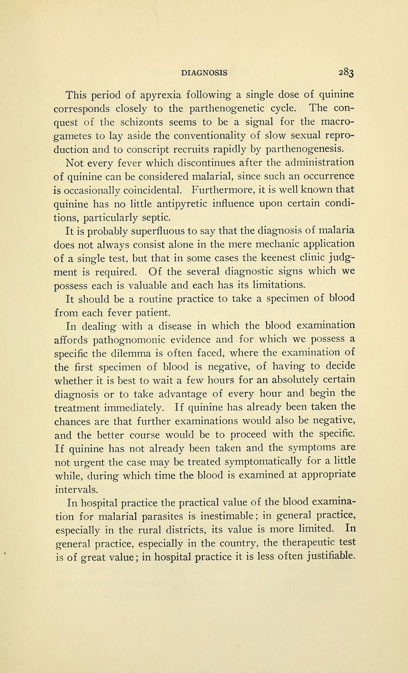 This period of apyrexia following a single dose of quinine corresponds closely to the parthenogenetic cycle. The con- quest of the schizonts seems to be a signal for the macro- gametes to lay aside the conventionality of slow sexual repro- duction and to conscript recruits rapidly by parthenogenesis. Not every fever which discontinues after the administration of quinine can be considered malarial, since such an occurrence is occasionally coincidental. Furthermore, it is well known that quinine has no little antipyretic influence upon certain condi- tions, particularly septic. It is probably superfluous to say that the diagnosis of malaria does not always consist alone in the mere mechanic application of a single test, but that in some cases the keenest clinic judg- ment is required. Of the several diagnostic signs which we possess each is valuable and each has its limitations. It should be a routine practice to take a specimen of blood from each fever patient. In dealing with a disease in which the blood examination affords pathognomonic evidence and for which we possess a specific the dilemma is often faced, where the examination of the first specimen of blood is negative, of having to decide whether it is best to wait a few hours for an absolutely certain diagnosis or to take advantage of every hour and begin the treatment immediately. If quinine has already been taken the chances are that further examinations would also be negative, and the better course would be to proceed with the specific. If quinine has not already been taken and the symptoms are not urgent the case may be treated symptomatically for a little while, during which time the blood is examined at appropriate intervals. In hospital practice the practical value of the blood examina- tion for malarial parasites is inestimable; in general practice, especially in the rural districts, its value is more limited. In general practice, especially in the country, the therapeutic test is of great value; in hospital practice it is less often justifiable.