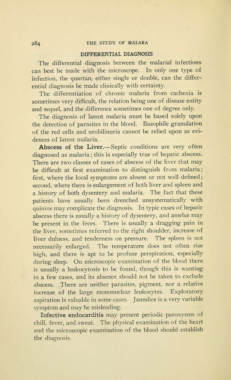 DIFFERENTIAL DIAGNOSIS The differential diagnosis between the malarial infections can best be made with the microscope. In only one type of infection, the quartan, either single or double, can the differ- ential diagnosis be made clinically with certainty. The differentiation of chronic malaria from cachexia is sometimes very difficult, the relation being one of disease entity and sequel, and the difference sometimes one of degree only. The diagnosis of latent malaria must be based solely upon the detection of parasites in the blood. Basophile granulation of the red cells and urobilinuria cannot be relied upon as evi- dences of latent malaria. Abscess of the Liver.—Septic conditions are very often diagnosed as malaria; this is especially true of hepatic abscess. There are two classes of cases of abscess of the liver that may be difficult at first examination to distinguish from malaria; first, where the local symptoms are absent or not well defined; second, where there is enlargement of both liver and spleen and a history of both dysentery and malaria. The fact that these patients have usually been drenched unsystematically with quinine may complicate the diagnosis. In typic cases of hepatic abscess there is usually a history of dysentery, and amebse may be present in the feces. There is usually a dragging pain in the liver, sometimes referred to the right shoulder, increase of liver dulness, and tenderness on pressure. The spleen is not necessarily enlarged. The temperature does not often rise high, and there is apt to be profuse perspiration, especially during sleep. On microscopic examination of the blood there is usually a leukocytosis to be found, though this is wanting in a few cases, and its absence should not be taken to exclude abscess. There are neither parasites, pigment, nor a relative increase of the large mononuclear leukocytes. Exploratory aspiration is valuable in some cases. Jaundice is a very variable symptom and may be misleading. Infective endocarditis may present periodic paroxysms of chill, fever, and sweat. The physical examination of the heart and the microscopic examination of the blood should establish the diagnosis.