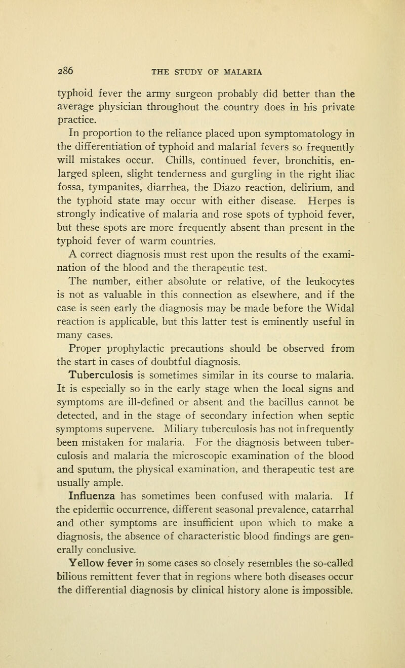 typhoid fever the army surgeon probably did better than the average physician throughout the country does in his private practice. In proportion to the reliance placed upon symptomatology in the differentiation of typhoid and malarial fevers so frequently will mistakes occur. Chills, continued fever, bronchitis, en- larged spleen, slight tenderness and gurgling in the right iliac fossa, tympanites, diarrhea, the Diazo reaction, delirium, and the typhoid state may occur with either disease. Herpes is strongly indicative of malaria and rose spots of typhoid fever, but these spots are more frequently absent than present in the typhoid fever of warm countries. A correct diagnosis must rest upon the results of the exami- nation of the blood and the therapeutic test. The number, either absolute or relative, of the leukocytes is not as valuable in this connection as elsewhere, and if the case is seen early the diagnosis may be made before the Widal reaction is applicable, but this latter test is eminently useful in many cases. Proper prophylactic precautions should be observed from the start in cases of doubtful diagnosis. Tuberculosis is sometimes similar in its course to malaria. It is especially so in the early stage when the local signs and symptoms are ill-defined or absent and the bacillus cannot be detected, and in the stage of secondary infection when septic symptoms supervene. Miliary tuberculosis has not infrequently been mistaken for malaria. For the diagnosis between tuber- culosis and malaria the microscopic examination of the blood and sputum, the physical examination, and therapeutic test are usually ample. Influenza has sometimes been confused with malaria. If the epidemic occurrence, different seasonal prevalence, catarrhal and other symptoms are insufficient upon which to make a diagnosis, the absence of characteristic blood findings are gen- erally conclusive. Yellow fever in some cases so closely resembles the so-called bilious remittent fever that in regions where both diseases occur the differential diagnosis by clinical history alone is impossible.