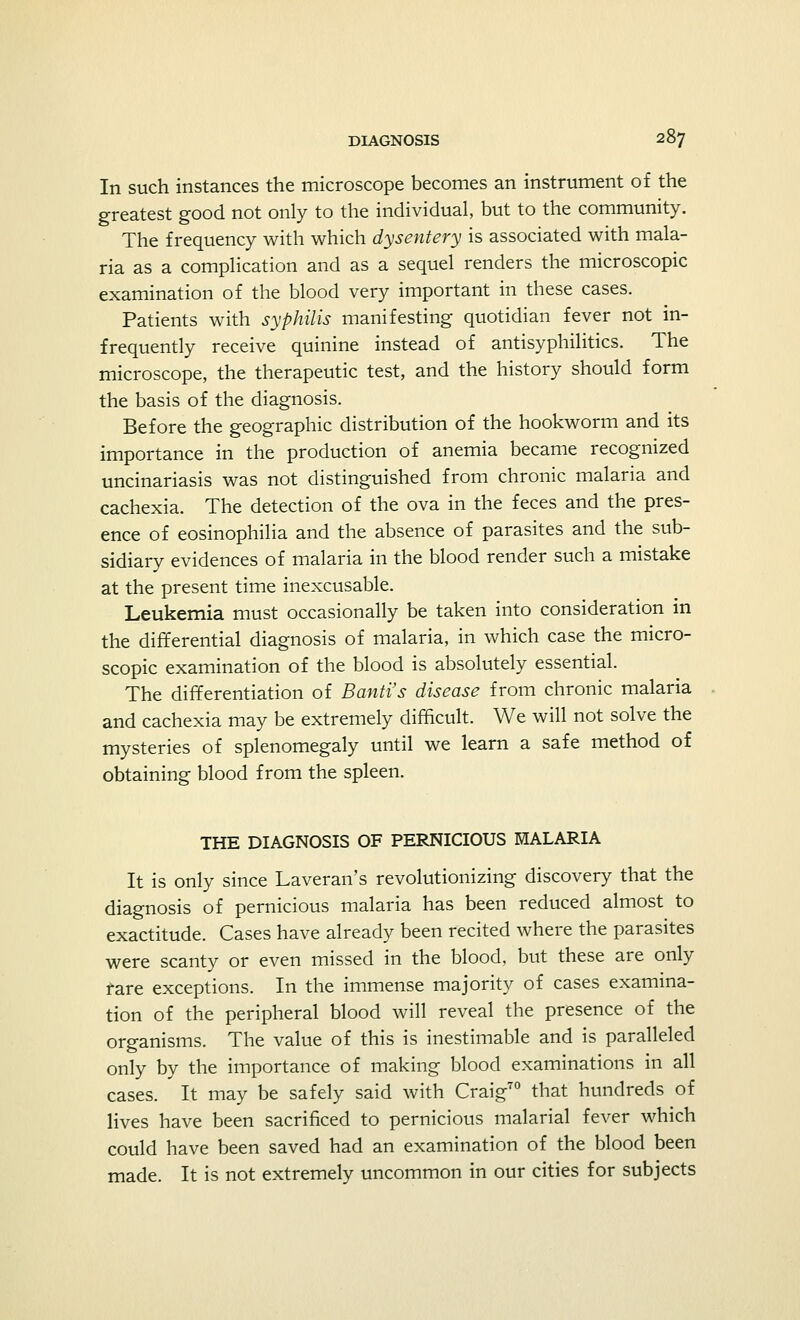 In such instances the microscope becomes an instrument of the greatest good not only to the individual, but to the community. The frequency with which dysentery is associated with mala- ria as a complication and as a sequel renders the microscopic examination of the blood very important in these cases. Patients with syphilis manifesting quotidian fever not in- frequently receive quinine instead of antisyphilitics. The microscope, the therapeutic test, and the history should form the basis of the diagnosis. Before the geographic distribution of the hookworm and its importance in the production of anemia became recognized uncinariasis was not distinguished from chronic malaria and cachexia. The detection of the ova in the feces and the pres- ence of eosinophilia and the absence of parasites and the sub- sidiary evidences of malaria in the blood render such a mistake at the present time inexcusable. Leukemia must occasionally be taken into consideration in the differential diagnosis of malaria, in which case the micro- scopic examination of the blood is absolutely essential. The differentiation of Band's disease from chronic malaria and cachexia may be extremely difficult. We will not solve the mysteries of splenomegaly until we learn a safe method of obtaining blood from the spleen. THE DIAGNOSIS OF PERNICIOUS MALARIA It is only since Laveran's revolutionizing discovery that the diagnosis of pernicious malaria has been reduced almost to exactitude. Cases have already been recited where the parasites were scanty or even missed in the blood, but these are only fare exceptions. In the immense majority of cases examina- tion of the peripheral blood will reveal the presence of the organisms. The value of this is inestimable and is paralleled only by the importance of making blood examinations in all cases. It may be safely said with Craig70 that hundreds of lives have been sacrificed to pernicious malarial fever which could have been saved had an examination of the blood been made. It is not extremely uncommon in our cities for subjects