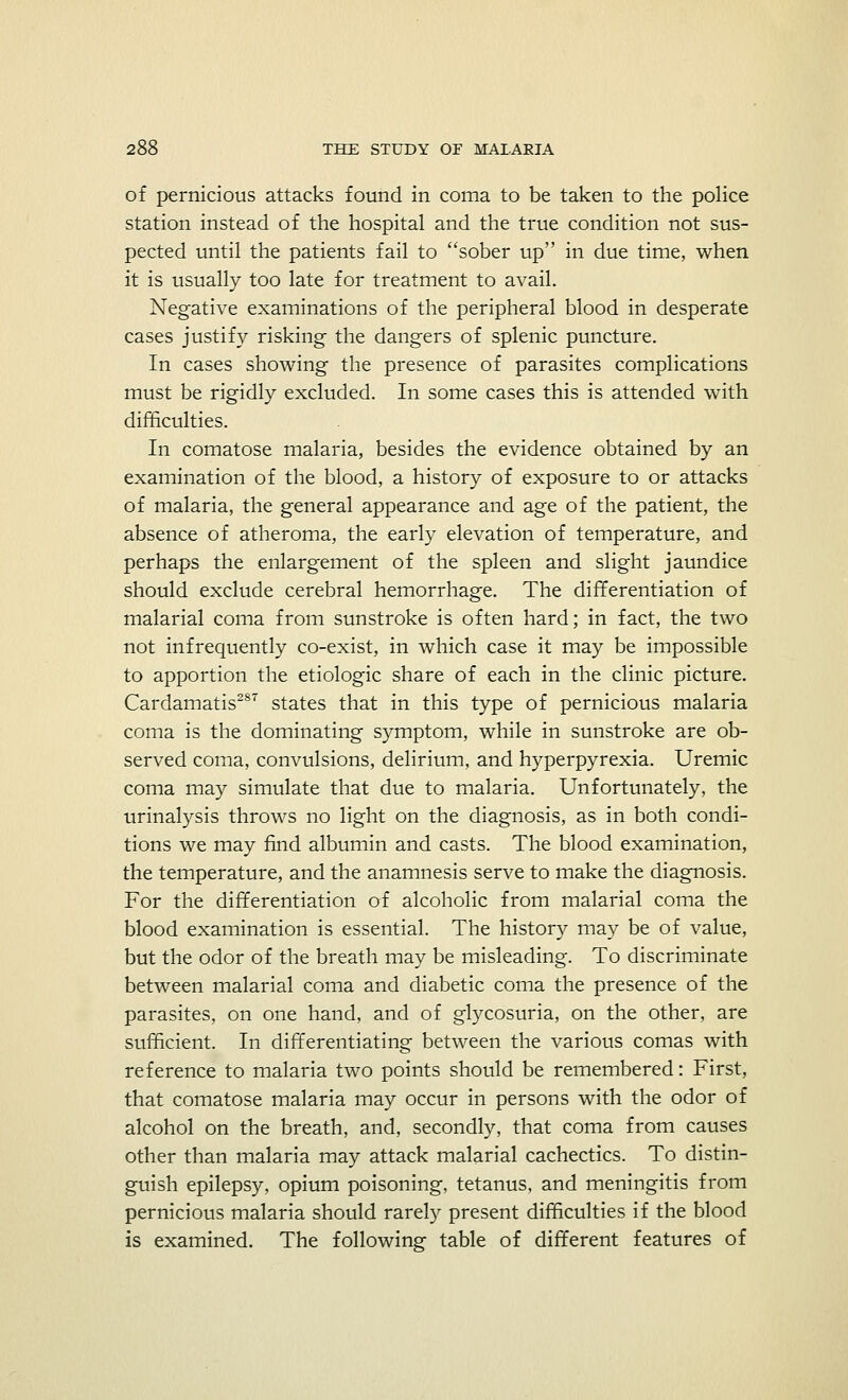 of pernicious attacks found in coma to be taken to the police station instead of the hospital and the true condition not sus- pected until the patients fail to sober up in due time, when it is usually too late for treatment to avail. Negative examinations of the peripheral blood in desperate cases justify risking the dangers of splenic puncture. In cases showing the presence of parasites complications must be rigidly excluded. In some cases this is attended with difficulties. In comatose malaria, besides the evidence obtained by an examination of the blood, a history of exposure to or attacks of malaria, the general appearance and age of the patient, the absence of atheroma, the early elevation of temperature, and perhaps the enlargement of the spleen and slight jaundice should exclude cerebral hemorrhage. The differentiation of malarial coma from sunstroke is often hard; in fact, the two not infrequently co-exist, in which case it may be impossible to apportion the etiologic share of each in the clinic picture. Cardamatis287 states that in this type of pernicious malaria coma is the dominating symptom, while in sunstroke are ob- served coma, convulsions, delirium, and hyperpyrexia. Uremic coma may simulate that due to malaria. Unfortunately, the urinalysis throws no light on the diagnosis, as in both condi- tions we may find albumin and casts. The blood examination, the temperature, and the anamnesis serve to make the diagnosis. For the differentiation of alcoholic from malarial coma the blood examination is essential. The history may be of value, but the odor of the breath may be misleading. To discriminate between malarial coma and diabetic coma the presence of the parasites, on one hand, and of glycosuria, on the other, are sufficient. In differentiating between the various comas with reference to malaria two points should be remembered: First, that comatose malaria may occur in persons with the odor of alcohol on the breath, and, secondly, that coma from causes other than malaria may attack malarial cachectics. To distin- guish epilepsy, opium poisoning, tetanus, and meningitis from pernicious malaria should rarely present difficulties if the blood is examined. The following table of different features of