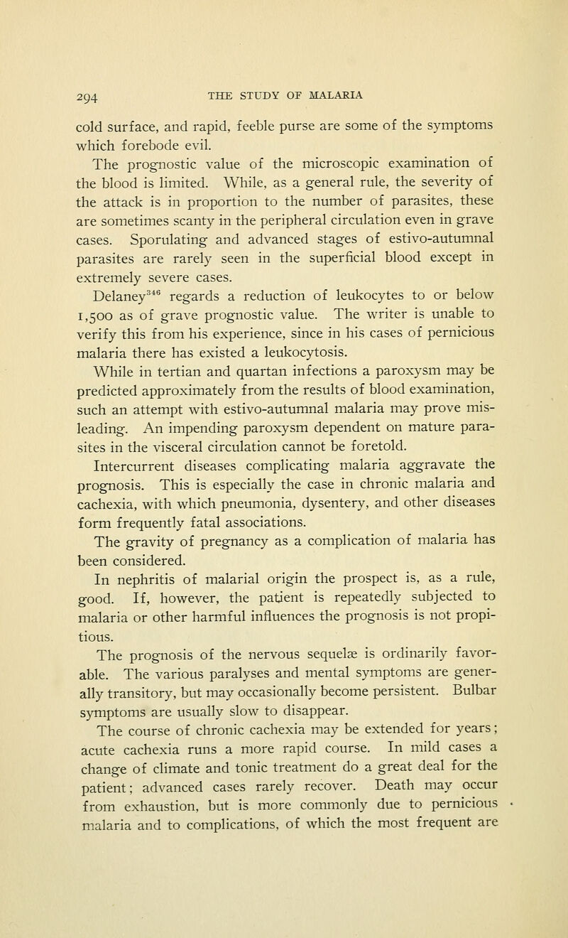 cold surface, and rapid, feeble purse are some of the symptoms which forebode evil. The prognostic value of the microscopic examination of the blood is limited. While, as a general rule, the severity of the attack is in proportion to the number of parasites, these are sometimes scanty in the peripheral circulation even in grave cases. Sporulating and advanced stages of estivo-autumnal parasites are rarely seen in the superficial blood except in extremely severe cases. Delaney346 regards a reduction of leukocytes to or below 1,500 as of grave prognostic value. The writer is unable to verify this from his experience, since in his cases of pernicious malaria there has existed a leukocytosis. While in tertian and quartan infections a paroxysm may be predicted approximately from the results of blood examination, such an attempt with estivo-autumnal malaria may prove mis- leading. An impending paroxysm dependent on mature para- sites in the visceral circulation cannot be foretold. Intercurrent diseases complicating malaria aggravate the prognosis. This is especially the case in chronic malaria and cachexia, with which pneumonia, dysentery, and other diseases form frequently fatal associations. The gravity of pregnancy as a complication of malaria has been considered. In nephritis of malarial origin the prospect is, as a rule, good. If, however, the patient is repeatedly subjected to malaria or other harmful influences the prognosis is not propi- tious. The prognosis of the nervous sequelae is ordinarily favor- able. The various paralyses and mental symptoms are gener- ally transitory, but may occasionally become persistent. Bulbar symptoms are usually slow to disappear. The course of chronic cachexia may be extended for years; acute cachexia runs a more rapid course. In mild cases a change of climate and tonic treatment do a great deal for the patient; advanced cases rarely recover. Death may occur from exhaustion, but is more commonly due to pernicious malaria and to complications, of which the most frequent are