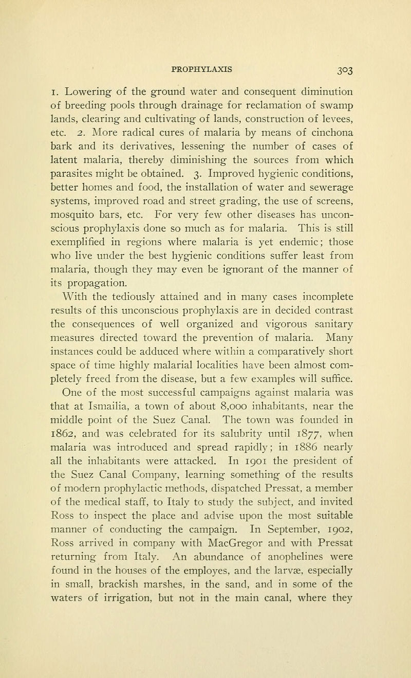 I. Lowering of the ground water and consequent diminution of breeding pools through drainage for reclamation of swamp lands, clearing and cultivating of lands, construction of levees, etc. 2. More radical cures of malaria by means of cinchona bark and its derivatives, lessening the number of cases of latent malaria, thereby diminishing the sources from which parasites might be obtained. 3. Improved hygienic conditions, better homes and food, the installation of water and sewerage systems, improved road and street grading, the use of screens, mosquito bars, etc. For very few other diseases has uncon- scious prophylaxis done so much as for malaria. This is still exemplified in regions where malaria is yet endemic; those who live under the best hygienic conditions suffer least from malaria, though they may even be ignorant of the manner of its propagation. With the tediously attained and in many cases incomplete results of this unconscious prophylaxis are in decided contrast the consequences of well organized and vigorous sanitary measures directed toward the prevention of malaria. Many instances could be adduced where within a comparatively short space of time highly malarial localities have been almost com- pletely freed from the disease, but a few examples will suffice. One of the most successful campaigns against malaria was that at Ismailia, a town of about 8,000 inhabitants, near the middle point of the Suez Canal. The town was founded in 1862, and was celebrated for its salubrity until 1877, when malaria was introduced and spread rapidly; in 1886 nearly all the inhabitants were attacked. In 1901 the president of the Suez Canal Company, learning something of the results of modern prophylactic methods, dispatched Pressat, a member of the medical staff, to Italy to study the subject, and invited Ross to inspect the place and advise upon the most suitable manner of conducting the campaign. In September, 1902, Ross arrived in company with MacGregor and with Pressat returning from Italy. An abundance of anophelines were found in the houses of the employes, and the larvae, especially in small, brackish marshes, in the sand, and in some of the waters of irrigation, but not in the main canal, where they