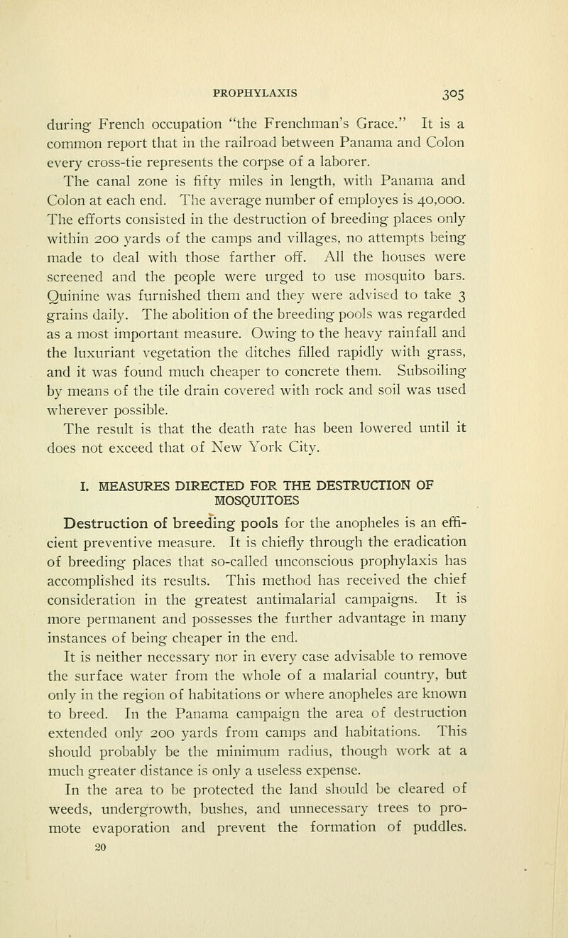 during French occupation the Frenchman's Grace. It is a common report that in the railroad between Panama and Colon every cross-tie represents the corpse of a laborer. The canal zone is fifty miles in length, with Panama and Colon at each end. The average number of employes is 40,000. The efforts consisted in the destruction of breeding places only within 200 yards of the camps and villages, no attempts being made to deal with those farther off. All the houses were screened and the people were urged to use mosquito bars. Quinine was furnished them and they were advised to take 3 grains daily. The abolition of the breeding pools was regarded as a most important measure. Owing to the heavy rainfall and the luxuriant vegetation the ditches filled rapidly with grass, and it was found much cheaper to concrete them. Subsoiling by means of the tile drain covered with rock and soil was used wherever possible. The result is that the death rate has been lowered until it does not exceed that of New York City. I. MEASURES DIRECTED FOR THE DESTRUCTION OF MOSQUITOES Destruction of breeding pools for the anopheles is an effi- cient preventive measure. It is chiefly through the eradication of breeding places that so-called unconscious prophylaxis has accomplished its results. This method has received the chief consideration in the greatest antimalarial campaigns. It is more permanent and possesses the further advantage in many instances of being cheaper in the end. It is neither necessary nor in every case advisable to remove the surface water from the whole of a malarial country, but only in the region of habitations or where anopheles are known to breed. In the Panama campaign the area of destruction extended only 200 yards from camps and habitations. This should probably be the minimum radius, though work at a much greater distance is only a useless expense. In the area to be protected the land should be cleared of weeds, undergrowth, bushes, and unnecessary trees to pro- mote evaporation and prevent the formation of puddles. 20