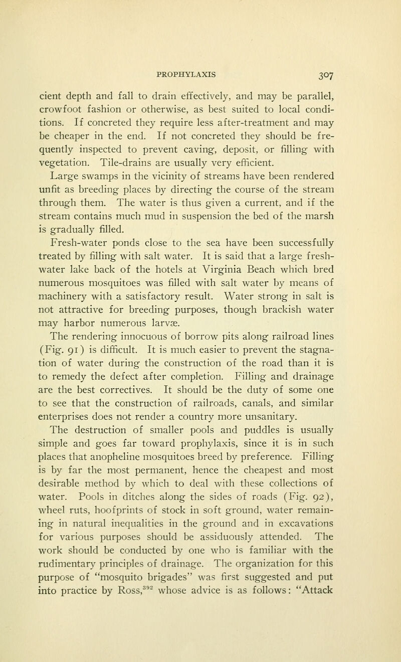 cient depth and fall to drain effectively, and may be parallel, crowfoot fashion or otherwise, as best suited to local condi- tions. If concreted they require less after-treatment and may be cheaper in the end. If not concreted they should be fre- quently inspected to prevent caving, deposit, or filling with vegetation. Tile-drains are usually very efficient. Large swamps in the vicinity of streams have been rendered unfit as breeding places by directing the course of the stream through them. The water is thus given a current, and if the stream contains much mud in suspension the bed of the marsh is gradually filled. Fresh-water ponds close to the sea have been successfully treated by filling with salt water. It is said that a large fresh- water lake back of the hotels at Virginia Beach which bred numerous mosquitoes was filled with salt water by means of machinery with a satisfactory result. Water strong in salt is not attractive for breeding purposes, though brackish water may harbor numerous larvae. The rendering innocuous of borrow pits along railroad lines (Fig. 91) is difficult. It is much easier to prevent the stagna- tion of water during the construction of the road than it is to remedy the defect after completion. Filling and drainage are the best correctives. It should be the duty of some one to see that the construction of railroads, canals, and similar enterprises does not render a country more unsanitary. The destruction of smaller pools and puddles is usually simple and goes far toward prophylaxis, since it is in such places that anopheline mosquitoes breed by preference. Filling is by far the most permanent, hence the cheapest and most desirable method by which to deal with these collections of water. Pools in ditches along the sides of roads (Fig. 92), wheel ruts, hoofprints of stock in soft ground, water remain- ing in natural inequalities in the ground and in excavations for various purposes should be assiduously attended. The work should be conducted by one who is familiar with the rudimentary principles of drainage. The organization for this purpose of mosquito brigades was first suggested and put into practice by Ross,392 whose advice is as follows: Attack
