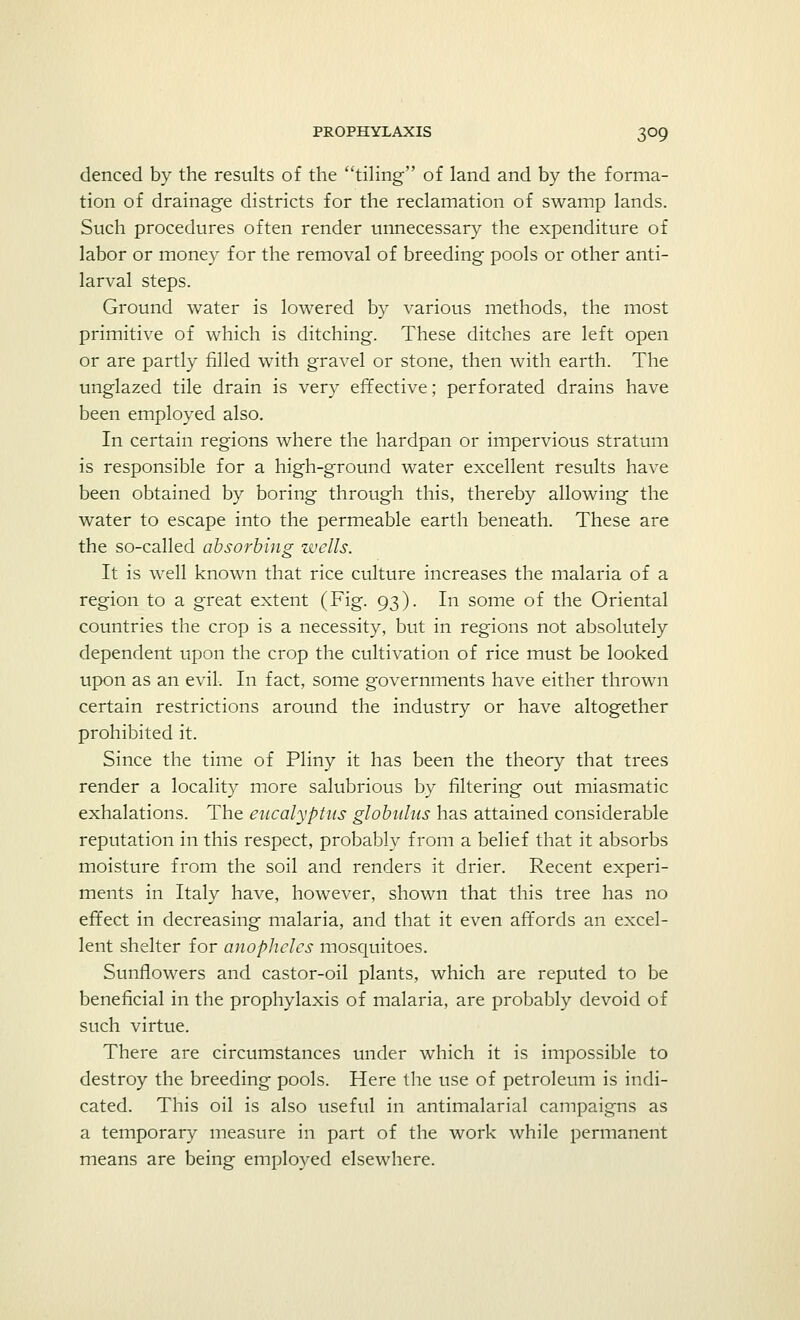 denced by the results of the tiling of land and by the forma- tion of drainage districts for the reclamation of swamp lands. Such procedures often render unnecessary the expenditure of labor or money for the removal of breeding pools or other anti- larval steps. Ground water is lowered by various methods, the most primitive of which is ditching. These ditches are left open or are partly filled with gravel or stone, then with earth. The unglazed tile drain is very effective; perforated drains have been employed also. In certain regions where the hardpan or impervious stratum is responsible for a high-ground water excellent results have been obtained by boring through this, thereby allowing the water to escape into the permeable earth beneath. These are the so-called absorbing wells. It is well known that rice culture increases the malaria of a region to a great extent (Fig. 93). In some of the Oriental countries the crop is a necessity, but in regions not absolutely dependent upon the crop the cultivation of rice must be looked upon as an evil. In fact, some governments have either thrown certain restrictions around the industry or have altogether prohibited it. Since the time of Pliny it has been the theory that trees render a locality more salubrious by filtering out miasmatic exhalations. The eucalyptus globulus has attained considerable reputation in this respect, probably from a belief that it absorbs moisture from the soil and renders it drier. Recent experi- ments in Italy have, however, shown that this tree has no effect in decreasing malaria, and that it even affords an excel- lent shelter for anopheles mosquitoes. Sunflowers and castor-oil plants, which are reputed to be beneficial in the prophylaxis of malaria, are probably devoid of such virtue. There are circumstances under which it is impossible to destroy the breeding pools. Here the use of petroleum is indi- cated. This oil is also useful in antimalarial campaigns as a temporary measure in part of the work while permanent means are being employed elsewhere.